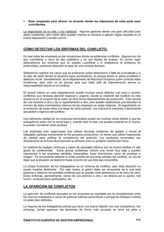 Estar preparado para ofrecer un acuerdo donde las objeciones de cada parte sean
    coincidentes.

La negociación es un arte y una habilidad. Algunos gestores tienen una gran dificultad para
estas cuestiones, pero todos ellos pueden mejorar su eficacia si aplican reglas basadas en la
buena disposición y sentido común.



CÓMO DETECTAR LOS SÍNTOMAS DEL CONFLICTO.

En casi todas las empresas se dan situaciones donde se evidencian conflictos. Algunos son de
tipo cuantitativo y otros de tipo cualitativo y no son fáciles de evaluar. En primer lugar
detectaremos los síntomas que se pueden cuantificar y si analizamos el problema en
profundidad, podremos descubrir la base de una correcta decisión.

Deberemos registrar los casos que se produzcan sobre absentismo y falta de puntualidad y si
al cabo de cierto tiempo la situación sigue aumentando, es porque existe un grave problema o
deterioro moral. Generalmente, es el departamento de Recursos Humanos quien controla estas
incidencias, pero esto no es excusa para que cada Jefe de Departamento asuma su
responsabilidad directa en el conflicto.

El control interno en cada departamento puede muchas veces detectar una zona o sección
conflictiva que necesita atención especial o urgente. Donde la medición del conflicto es más
exacta es en el conjunto de la mano de obra de los departamentos de producción. Esto variará
de una industria a otra y de un departamento a otro, pero existen estadísticas que desvelan el
número de estos movimientos internos de las empresas en estas materias. El seguimiento en
la evolución de estas cifras a lo largo de cierto periodo, nos indicará la creciente o decreciente
actualidad o vigencia del conflicto.

Una deficiente calidad de los productos terminados puede ser muchas veces debido a que los
trabajadores estén con la moral baja y, cuando esto no sea una prueba evidente en si misma,
lo pueden corroborar otras pruebas.

Las empresas bien organizadas que utilizan técnicas modernas de gestión y donde el
trabajador participa activamente en los procesos productivos, no tienen que utilizar inspectores
de calidad para verificar la consistencia del producto. Los productos terminados van
directamente de la línea de producción al almacén para su posterior distribución física.

Un historial de huelgas continuas y casos de sabotajes internos son en buena medida un alto
grado de conflictividad. Estos graves problemas indican una moral muy baja y pueden
representar a las empresas pérdidas irreparables, tanto económicas como de prestigio e
imagen. Es conveniente detectar lo antes posible las primeras señales del conflicto, es vez de
dejar que la situación se deteriore hasta el punto de que ésta sea irreversible.

La propia frustración de los trabajadores es un síntoma de conflicto, pero ésta situación no
puede medirse fácilmente. Por este motivo el gestor debe ser consciente de lo que está
pasando y observar los posibles conflictos que se puedan estar generando en la mano de obra.
Estos síntomas, generalmente, varían de una persona a otra y se detecta por la apatía, mal
humor, conducta poco participativa, etc.

LA APARICIÓN DE CONFLICTOS

La aparición de conflictos laborales en las empresas es inevitable por la competitividad entre
los mismos empleados a causa de políticas internas autocráticas o porque los trabajos o tareas
no están bien definidos.

La mayoría de los trabajadores piensa que tiene una buena relación con sus compañeros. Sin
embargo, donde aparecen las tensiones de forma más acusada es entre los jefes y


©INSTITUTO EUROPEO DE GESTION EMPRESARIAL                                                     111
 