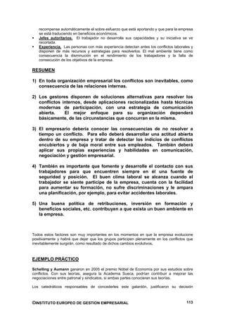recompense automáticamente el sobre esfuerzo que está aportando y que para la empresa
   se está traduciendo en beneficios económicos.
   Jefes autoritarios. El trabajador no desarrolla sus capacidades y su iniciativa se ve
   recortada.
   Experiencia. Las personas con más experiencia detectan antes los conflictos laborales y
   disponen de más recursos y estrategias para resolverlos. El mal ambiente tiene como
   consecuencia la disminución en el rendimiento de los trabajadores y la falta de
   consecución de los objetivos de la empresa.

RESUMEN

1) En toda organización empresarial los conflictos son inevitables, como
   consecuencia de las relaciones internas.

2) Los gestores disponen de soluciones alternativas para resolver los
   conflictos internos, desde aplicaciones racionalizadas hasta técnicas
   modernas de participación, con una estrategia de comunicación
   abierta.    El mejor enfoque para su organización dependerá
   básicamente, de las circunstancias que concurran en la misma.

3) El empresario debería conocer las consecuencias de no resolver a
   tiempo un conflicto. Para ello deberá desarrollar una actitud abierta
   dentro de su empresa y tratar de detectar los indicios de conflictos
   encubiertos y de baja moral entre sus empleados. También deberá
   aplicar sus propias experiencias y habilidades en comunicación,
   negociación y gestión empresarial.

4) También es importante que fomente y desarrolle el contacto con sus
   trabajadores para que encuentren siempre en él una fuente de
   seguridad y posición. El buen clima laboral se alcanza cuando el
   trabajador se siente participe de la empresa, cuenta con la facilidad
   para aumentar su formación, no sufre discriminaciones y le ampara
   una planificación, por ejemplo, para evitar accidentes laborales.

5) Una buena política de retribuciones, inversión en formación y
   beneficios sociales, etc. contribuyen a que exista un buen ambiente en
   la empresa.



Todos estos factores son muy importantes en los momentos en que la empresa evolucione
positivamente y habrá que dejar que los grupos participen plenamente en los conflictos que
inevitablemente surgirán, como resultado de dichos cambios evolutivos.



EJEMPLO PRÁCTICO

Schelling y Aumann ganaron en 2005 el premio Nóbel de Economía por sus estudios sobre
conflictos. Con sus teorías, asegura la Academia Sueca, podrían contribuir a mejorar las
negociaciones entre patronal y sindicatos, si ambas partes conocieran sus teorías.

Los catedráticos responsables de concederles este galardón, justificaron su decisión



©INSTITUTO EUROPEO DE GESTION EMPRESARIAL                                             113
 