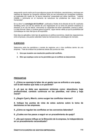 asegurando que la razón por la que algunos grupos de individuos, asociaciones y naciones son
capaces de negociar en consenso mientras otros se ven torturados por constantes conflictos,
es explicable por medio de “la teoría interactiva” presentada por estos científicos, “método
infalible y dominante en el momento de solucionar los problemas tan viejos como la
Humanidad”.

En su obra “La estrategia del Conflicto”, publicada a finales de la década de los 50, explicaba
Schelling cómo uno de los actores de una negociación en su toma de posición empeora su
situación si en vez de atacar, insinuando su capacidad de tomar represalias, avanza a piñón.
La vieja fórmula “ataca, si quieres ganar la guerra”, sigue siendo válida ya que la posibilidad del
contraataque es más vital que la de soportarlo.

Esta idea es aplicable a todo tipo de gestiones en política económica, desde las negociaciones
entre empresas y los pactos salariales hasta las transacciones y estrategias de mercado.


EJERCICIO

Seleccione entre los periódicos o revista de negocios uno o dos conflictos dentro de una
empresa. Trate de analizar los problemas desde dos puntos de vista:

    1. Uno que muestre una resolución positiva del conflicto.

    2. Otro que explique como se ha permitido que el conflicto se descontrole.




PREGUNTAS

1. ¿Cómo se asemeja la labor de un gestor que se enfrenta a una queja,
con la del medico que trata a un paciente?

2. ¿A que se debe que aparezcan síntomas como: absentismo, baja
productividad, cambios continuos en las plantillas, mal clima y baja
moral?

3. ¿Según Cyert y March, como surgen los conflictos internos?

4. Indique los puntos de vista de estos autores sobre la toma de
decisiones en las empresas.

5. ¿Cómo se regulan los conflictos en los convenios laborales?

6. ¿Cuales son los pasos a seguir en un procedimiento de queja?

7. ¿De qué manera influye en la Dirección de la empresa, la independencia
en un procedimiento racionalizado?



©INSTITUTO EUROPEO DE GESTION EMPRESARIAL                                                      114
 