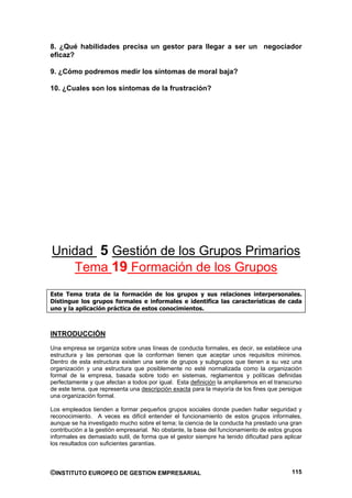 8. ¿Qué habilidades precisa un gestor para llegar a ser un negociador
eficaz?

9. ¿Cómo podremos medir los síntomas de moral baja?

10. ¿Cuales son los síntomas de la frustración?




Unidad 5 Gestión de los Grupos Primarios
   Tema 19 Formación de los Grupos
Este Tema trata de la formación de los grupos y sus relaciones interpersonales.
Distingue los grupos formales e informales e identifica las características de cada
uno y la aplicación práctica de estos conocimientos.



INTRODUCCIÓN
Una empresa se organiza sobre unas líneas de conducta formales, es decir, se establece una
estructura y las personas que la conforman tienen que aceptar unos requisitos mínimos.
Dentro de esta estructura existen una serie de grupos y subgrupos que tienen a su vez una
organización y una estructura que posiblemente no esté normalizada como la organización
formal de la empresa, basada sobre todo en sistemas, reglamentos y políticas definidas
perfectamente y que afectan a todos por igual. Esta definición la ampliaremos en el transcurso
de este tema, que representa una descripción exacta para la mayoría de los fines que persigue
una organización formal.

Los empleados tienden a formar pequeños grupos sociales donde pueden hallar seguridad y
reconocimiento. A veces es difícil entender el funcionamiento de estos grupos informales,
aunque se ha investigado mucho sobre el tema; la ciencia de la conducta ha prestado una gran
contribución a la gestión empresarial. No obstante, la base del funcionamiento de estos grupos
informales es demasiado sutil, de forma que el gestor siempre ha tenido dificultad para aplicar
los resultados con suficientes garantías.



©INSTITUTO EUROPEO DE GESTION EMPRESARIAL                                                  115
 