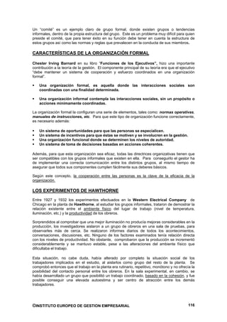 Un “comité” es un ejemplo claro de grupo formal, donde existen grupos o tendencias
informales, dentro de la propia estructura del grupo. Este es un problema muy difícil para quien
preside el comité, que para tener éxito en su función debe tener en cuenta la estructura de
estos grupos así como las normas y reglas que prevalecen en la conducta de sus miembros.

CARACTERÍSTICAS DE LA ORGANIZACIÓN FORMAL

Chester Irving Barnard en su libro “Funciones de los Ejecutivos”, hizo una importante
contribución a la teoría de la gestión. El componente principal de su teoría era que el ejecutivo
“debe mantener un sistema de cooperación y esfuerzo coordinados en una organización
formal”.

    Una organización formal, es aquella donde las interacciones sociales son
    coordinadas con una finalidad determinada.

    Una organización informal contempla las interacciones sociales, sin un propósito o
    acciones mínimamente coordinadas.

La organización formal la configuran una serie de elementos, tales como: normas operativas,
manuales de instrucciones, etc. Para que este tipo de organización funcione correctamente,
es necesario además:

    Un sistema de oportunidades para que las personas se especialicen.
    Un sistema de incentivos para que éstas se motiven y se involucren en la gestión.
    Una organización funcional donde se determinen los niveles de autoridad.
    Un sistema de toma de decisiones basadas en acciones coherentes.

Además, para que esta organización sea eficaz, todas las directrices organizativas tienen que
ser compatibles con los grupos informales que existen en ella. Para conseguirlo el gestor ha
de implementar una correcta comunicación entre los distintos grupos, al mismo tiempo de
asegurar que todos sus componentes cumplen fácilmente sus deberes básicos.

Según este concepto, la cooperación entre las personas es la clave de la eficacia de la
organización.

LOS EXPERIMENTOS DE HAWTHORNE
Entre 1927 y 1932 los experimentos efectuados en la Western Electrical Company de
Chicago en la planta de Hawthorne, al estudiar los grupos informales, trataron de demostrar la
relación existente entre el ambiente físico del lugar de trabajo (nivel de temperatura,
iluminación, etc.) y la productividad de los obreros.

Sorprendidos al comprobar que una mejor iluminación no producía mejoras considerables en la
producción, los investigadores aislaron a un grupo de obreros en una sala de pruebas, para
observarles más de cerca. Se realizaron informes diarios de todos los acontecimientos,
conversaciones, discusiones, etc. Ninguno de los factores examinados tenía relación directa
con los niveles de productividad. No obstante, comprobaron que la producción se incrementó
considerablemente y se mantuvo estable, pese a las alteraciones del ambiente físico que
dificultaba el trabajo.

Esta situación, no cabe duda, había alterado por completo la situación social de los
trabajadores implicados en el estudio, al aislarlos como grupo del resto de la planta. Se
comprobó entonces que el trabajo en la planta era rutinario, repetitivo, monótono y no ofrecía la
posibilidad del contacto personal entre los obreros. En la sala experimental, en cambio, se
había desarrollado un grupo que posibilitó un trabajo coordinado, basado en la cohesión, y fue
posible conseguir una elevada autoestima y ser centro de atracción entre los demás
trabajadores.




©INSTITUTO EUROPEO DE GESTION EMPRESARIAL                                                    116
 