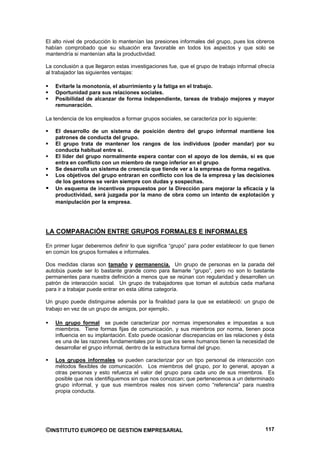 El alto nivel de producción lo mantenían las presiones informales del grupo, pues los obreros
habían comprobado que su situación era favorable en todos los aspectos y que solo se
mantendría si mantenían alta la productividad.

La conclusión a que llegaron estas investigaciones fue, que el grupo de trabajo informal ofrecía
al trabajador las siguientes ventajas:

    Evitarle la monotonía, el aburrimiento y la fatiga en el trabajo.
    Oportunidad para sus relaciones sociales.
    Posibilidad de alcanzar de forma independiente, tareas de trabajo mejores y mayor
    remuneración.

La tendencia de los empleados a formar grupos sociales, se caracteriza por lo siguiente:

    El desarrollo de un sistema de posición dentro del grupo informal mantiene los
    patrones de conducta del grupo.
    El grupo trata de mantener los rangos de los individuos (poder mandar) por su
    conducta habitual entre sí.
    El líder del grupo normalmente espera contar con el apoyo de los demás, si es que
    entra en conflicto con un miembro de rango inferior en el grupo.
    Se desarrolla un sistema de creencia que tiende ver a la empresa de forma negativa.
    Los objetivos del grupo entraran en conflicto con los de la empresa y las decisiones
    de los gestores se verán siempre con dudas y sospechas.
    Un esquema de incentivos propuestos por la Dirección para mejorar la eficacia y la
    productividad, será juzgada por la mano de obra como un intento de explotación y
    manipulación por la empresa.




LA COMPARACIÓN ENTRE GRUPOS FORMALES E INFORMALES

En primer lugar deberemos definir lo que significa “grupo” para poder establecer lo que tienen
en común los grupos formales e informales.

Dos medidas claras son tamaño y permanencia. Un grupo de personas en la parada del
autobús puede ser lo bastante grande como para llamarle “grupo”, pero no son lo bastante
permanentes para nuestra definición a menos que se reúnan con regularidad y desarrollen un
patrón de interacción social. Un grupo de trabajadores que toman el autobús cada mañana
para ir a trabajar puede entrar en esta última categoría.

Un grupo puede distinguirse además por la finalidad para la que se estableció: un grupo de
trabajo en vez de un grupo de amigos, por ejemplo.

    Un grupo formal se puede caracterizar por normas impersonales e impuestas a sus
    miembros. Tiene formas fijas de comunicación, y sus miembros por norma, tienen poca
    influencia en su implantación. Esto puede ocasionar discrepancias en las relaciones y ésta
    es una de las razones fundamentales por la que los seres humanos tienen la necesidad de
    desarrollar el grupo informal, dentro de la estructura formal del grupo.

    Los grupos informales se pueden caracterizar por un tipo personal de interacción con
    métodos flexibles de comunicación. Los miembros del grupo, por lo general, apoyan a
    otras personas y esto refuerza el valor del grupo para cada uno de sus miembros. Es
    posible que nos identifiquemos sin que nos conozcan; que pertenecemos a un determinado
    grupo informal, y que sus miembros reales nos sirven como “referencia” para nuestra
    propia conducta.




©INSTITUTO EUROPEO DE GESTION EMPRESARIAL                                                   117
 
