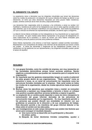 EL DIRIGENTE Y EL GRUPO

La experiencia viene a demostrar que los dirigentes industriales que toman las decisiones
sobre los niveles de producción o la adopción de nuevos métodos de trabajo se aferren a sus
decisiones, en tanto que otras decisiones impuestas por otros grupos hallan resistencia,
quejas, cambios continuos de la mano de obra y baja productividad.

Las decisiones bien negociadas entre la empresa y los sindicatos a veces se reciben con
hostilidad y resistencia por parte de los trabajadores que ven en estos agentes sociales como
algo distantes, que no se interesan e identifican con sus problemas. Esto ilustra los problemas
con que a menudo se enfrentan los representantes sindicales, de distinto signo o anagrama.

La relación de los líderes sindicales con los trabajadores es muy importante por su repercusión
en la sociedad. En gran medida estos líderes representan a los grupos de trabajadores en
otras instituciones de la sociedad y a veces se reúnen con otros líderes sindicales para
intercambios y toma de postura comunes ante problemas similares.

Estos líderes representan a los obreros a nivel local, regional o estatal (comités nacionales).
Representan a sus compañeros de trabajo y les informan de las decisiones que toman a todos
los niveles. A veces las demandas o exigencias de los trabajadores pueden verse no
satisfechas con las gestiones de sus representantes y los dirigentes sindicales pueden perder
el apoyo de aquellos.




RESUMEN

1) Los grupos formales, como los comités de empresa, son muy necesarios en
   las sociedades democráticas porque toman acciones positivas, fijando
   objetivos y procedimientos que puedan ser necesarios para el conjunto de la
   organización.
2) Es importante que los gestores empresariales tengan en cuenta el potencial
   de estos grupos dentro de sus organizaciones. “Radio macuto” como se
   denomina a veces, es un canal de comunicación tan importante como las
   estructuras formales montadas por la empresa. Este canal existe en todos
   los niveles de la organización, desde los niveles ejecutivos hasta el personal
   de apoyo.
3) Muchas veces los ejecutivos que comparten mesa y mantel, se consuelan
   mutuamente y expresan sus inseguridades y temores o tienen un enfoque
   más positivo y pueden planificar acciones tendentes a mejorar la gestión.
4) La aceptación de un cambio puede depender a veces de cómo manejamos la
   comunicación del grupo informal, derivadas de las estructuras de
   comunicación impuestas por la organización. Es muy importante permitir a
   las personas que puedan discutir sus ansiedades en relación con sus
   problemas en presencia de la dirección y de sus compañeros de trabajo.
   Esta discusión permite a los miembros del grupo informal detectar si las
   ideas sobre el cambio son las adecuadas.
5) Las investigaciones en este campo demuestran que existen dos factores que
   sirven para conseguir el resultado deseado:
       a) Una nueva norma se desarrolla con la participación y discusión
           de ambas partes.
       b) Después de tomar decisiones iniciales compartidas, ayudan a


©INSTITUTO EUROPEO DE GESTION EMPRESARIAL                                                  118
 