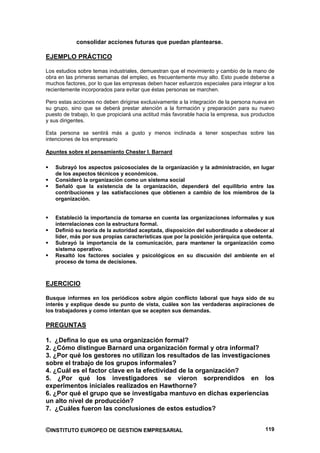 consolidar acciones futuras que puedan plantearse.

EJEMPLO PRÁCTICO

Los estudios sobre temas industriales, demuestran que el movimiento y cambio de la mano de
obra en las primeras semanas del empleo, es frecuentemente muy alto. Esto puede deberse a
muchos factores, por lo que las empresas deben hacer esfuerzos especiales para integrar a los
recientemente incorporados para evitar que éstas personas se marchen.

Pero estas acciones no deben dirigirse exclusivamente a la integración de la persona nueva en
su grupo, sino que se deberá prestar atención a la formación y preparación para su nuevo
puesto de trabajo, lo que propiciará una actitud más favorable hacia la empresa, sus productos
y sus dirigentes.

Esta persona se sentirá más a gusto y menos inclinada a tener sospechas sobre las
intenciones de los empresario

Apuntes sobre el pensamiento Chester I. Barnard

   Subrayó los aspectos psicosociales de la organización y la administración, en lugar
   de los aspectos técnicos y económicos.
   Consideró la organización como un sistema social
   Señaló que la existencia de la organización, dependerá del equilibrio entre las
   contribuciones y las satisfacciones que obtienen a cambio de los miembros de la
   organización.


   Estableció la importancia de tomarse en cuenta las organizaciones informales y sus
   interrelaciones con la estructura formal.
   Definió su teoría de la autoridad aceptada, disposición del subordinado a obedecer al
   líder, más por sus propias características que por la posición jerárquica que ostenta.
   Subrayó la importancia de la comunicación, para mantener la organización como
   sistema operativo.
   Resaltó los factores sociales y psicológicos en su discusión del ambiente en el
   proceso de toma de decisiones.



EJERCICIO

Busque informes en los periódicos sobre algún conflicto laboral que haya sido de su
interés y explique desde su punto de vista, cuáles son las verdaderas aspiraciones de
los trabajadores y como intentan que se acepten sus demandas.

PREGUNTAS

1. ¿Defina lo que es una organización formal?
2. ¿Cómo distingue Barnard una organización formal y otra informal?
3. ¿Por qué los gestores no utilizan los resultados de las investigaciones
sobre el trabajo de los grupos informales?
4. ¿Cuál es el factor clave en la efectividad de la organización?
5. ¿Por qué los investigadores se vieron sorprendidos en los
experimentos iniciales realizados en Hawthorne?
6. ¿Por qué el grupo que se investigaba mantuvo en dichas experiencias
un alto nivel de producción?
7. ¿Cuáles fueron las conclusiones de estos estudios?


©INSTITUTO EUROPEO DE GESTION EMPRESARIAL                                                 119
 