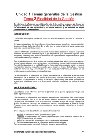 Unidad 1 Temas generales de la Gestión
      Tema 2 Finalidad de la Gestión
En este tema le ofrecemos una visión coherente de los motivos o razones por lo que las
empresas necesitan una correcta gestión para alcanzar el éxito. Se estudia la relación entre
las necesidades de una organización y la gestión adecuada y se describen los rasgos
fundamentales de un empresario.


INTRODUCCIÓN

Los cambios tecnológicos que se han producido en la sociedad han ampliado el campo de la
gestión.

En las primeras etapas del desarrollo económico, las empresas se definían porque realizaban
tareas repetitivas, fáciles de definir. En el taller o en la oficina el personal sabía exactamente
cual era y seguiría siendo su misión.

La labor del Director Gerente era supervisar la marcha de los trabajos en curso en un proceso
reiterativo. El resultado se medía según lo que se producía, y se funcionaba bajo una fuerte
disciplina y control riguroso. Había que satisfacer las expectativas de los propietarios de ganar
dinero y esa era la mayor motivación.

Esta simple interpretación de la gestión que existía entonces sigue aún con nosotros, como un
eco del pasado. Algunos empresarios siguen comportándose como si nada hubiese cambiado.
Pero son los zarpazos de la realidad lo que ha hecho que los empresarios tengan en cuenta
muchos otros factores, porque los mercados ya no crecen en función de la oferta, y hay que
luchar en mercados muy competitivos y a veces recesivos interiormente, sin contar con los
problemas de competencia de empresas foráneas.

La automatización, la informática, las nuevas tecnologías de la información y las crecientes
expectativas de la sociedad han puesto al descubierto muchas carencias de los directivos
españoles. La naturaleza de la gestión se ha hecho más compleja para actuar en función de
una serie de prioridades, como es la de conseguir beneficios constantes, por encima de todas
ellas.

¿QUÉ ES LA GESTIÓN?

La gestión se apoya y funciona a través de personas, por lo general equipos de trabajo, para
poder lograr resultados.

Con frecuencia se promocionan en la empresa a trabajadores competentes para asumir cargos
de responsabilidad, pero si no se les recicla, seguirán trabajando como siempre. No se
percatan que han pasado a una tarea distinta y pretenden aplicar las mismas recetas que
antaño. Un ejemplo claro son los vendedores, que son promocionados a Jefes de Venta.
Fracasará en su nuevo puesto a menos que asuma nuevas actitudes y adquiriera la formación
adecuada.

En su antiguo puesto de vendedor sus responsabilidades eran:

   Alcanzar el volumen de ventas que se le había fijado.
   Organizar su propio tiempo con criterios personales para poder establecer contacto con el
   mayor número posible de clientes.
   Identificar a los clientes importantes que podría necesitar la empresa.
   Registrar sus visitas y pasar la información a su inmediato superior.
Pero en su nuevo puesto como Jefe de Ventas ahora es responsable de:



©INSTITUTO EUROPEO DE GESTION EMPRESARIAL                                                      12
 