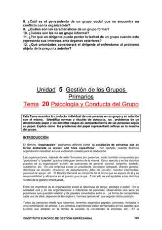8. ¿Cuál es el pensamiento de un grupo social que se encuentra en
conflicto con la organización?
9. ¿Cuáles son las características de un grupo formal?
10. ¿Cuáles son las de un grupo informal?
11. ¿Por qué un dirigente puede perder la lealtad de un grupo cuando este
representa sus intereses ante órganos exteriores?
12. ¿Qué prioridades considerará el dirigente al enfrentarse al problema
objeto de la pregunta anterior?




   Unidad 5 Gestión de los Grupos
              Primarios
Tema 20 Psicología y Conducta del Grupo
Este Tema examina la conducta individual de una persona en su grupo y su relación
con el mismo. Identifica normas y rituales de conducta, los problemas de un
determinado papel y los distintos rasgos de comportamiento de las personas según
su papel. Explica como los problemas del papel representado influye en la marcha
del grupo.

INTRODUCCIÓN

El término “organización” podríamos definirlo como “la asociación de personas que de
forma deliberada se reúnen con fines específicos”. Por ejemplo, cuando decimos
organización industrial, es una asociación creada para la producción.

Las organizaciones, además de estar formadas por personas, están también compuestas por
“posiciones” o “papeles” que las distinguen dentro de la misma. En un ejercito y en los distintos
puestos de su organización existen las posiciones de general, coronel, sargento, soldado,
subalterno, etc. En una empresa existe un presidente, consejero delegado, director general,
directores de división, directores de departamento, jefes de sección, mandos intermedios,
personal de apoyo, etc. El Director General se comporta de la forma que se espera de él y su
responsabilidad y eficiencia en el puesto que ocupa. Todo ello es extrapolable a los distintos
niveles de la gestión empresarial.

Entre los miembros de la organización existe la diferencia de rango, prestigio o poder. En la
sociedad civil y en las organizaciones o colectivos de personas, observamos una serie de
posiciones que guardan relación y de papeles conectados entre sí. La forma de comportarse
cada uno de ellos, depende de las reglas o “normas operativas” que regulan dicha posición.

Todas las personas desde que nacemos, tenemos asignados papeles concretos, limitados o
una combinación de ambos. Las primeras experiencias están enmarcadas en los papeles que
tuvimos que adoptar: en la familia, la escuela, la universidad, la empresa, etc. En la


©INSTITUTO EUROPEO DE GESTION EMPRESARIAL                                                    120
 
