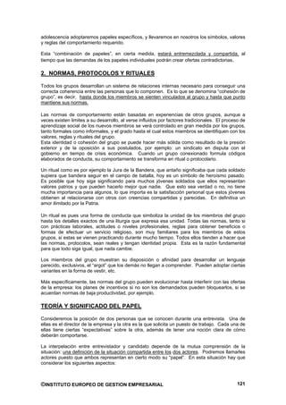 adolescencia adoptaremos papeles específicos, y llevaremos en nosotros los símbolos, valores
y reglas del comportamiento requerido.

Esta “combinación de papeles”, en cierta medida, estará entremezclada y compartida, al
tiempo que las demandas de los papeles individuales podrán crear ofertas contradictorias.

2. NORMAS, PROTOCOLOS Y RITUALES

Todos los grupos desarrollan un sistema de relaciones internas necesario para conseguir una
correcta coherencia entre las personas que lo componen. Es lo que se denomina “cohesión de
grupo”, es decir, hasta donde los miembros se sienten vinculados al grupo y hasta que punto
mantiene sus normas.

Las normas de comportamiento están basadas en experiencias de otros grupos, aunque a
veces existen limites a su desarrollo, al verse influidos por factores tradicionales. El proceso de
aprendizaje social de los nuevos miembros se verá controlado en gran medida por los grupos,
tanto formales como informales, y el grado hasta el cual estos miembros se identifiquen con los
valores, reglas y rituales del grupo.
Esta identidad o cohesión del grupo se puede hacer más sólida como resultado de la presión
exterior y de la oposición a sus postulados, por ejemplo: un sindicato en disputa con el
gobierno en tiempo de crisis económica. Cuando un grupo conexionado formula códigos
elaborados de conducta, su comportamiento se transforma en ritual o protocolario.

Un ritual como es por ejemplo la Jura de la Bandera, que antaño significaba que cada soldado
supiera que bandera seguir en el campo de batalla, hoy es un símbolo de heroísmo pasado.
Es posible que hoy siga significando para muchos jóvenes soldados que ellos representan
valores patrios y que pueden hacerlo mejor que nadie. Que esto sea verdad o no, no tiene
mucha importancia para algunos, lo que importa es la satisfacción personal que estos jóvenes
obtienen al relacionarse con otros con creencias compartidas y parecidas. En definitiva un
amor ilimitado por la Patria.

Un ritual es pues una forma de conducta que simboliza la unidad de los miembros del grupo
hasta los detalles exactos de una liturgia que expresa esa unidad. Todas las normas, tanto si
con prácticas laborales, actitudes o niveles profesionales, reglas para obtener beneficios o
formas de efectuar un servicio religioso, son muy familiares para los miembros de estos
grupos, si estas se vienen practicando durante mucho tiempo. Todos ellos tienden a hacer que
las normas, protocolos, sean reales y tengan identidad propia. Esta es la razón fundamental
para que todo siga igual, que nada cambie.

Los miembros del grupo muestran su disposición o afinidad para desarrollar un lenguaje
parecido, exclusivos, el “argot” que los demás no llegan a comprender. Pueden adoptar ciertas
variantes en la forma de vestir, etc.

Más específicamente, las normas del grupo pueden evolucionar hasta interferir con las ofertas
de la empresa: los planes de incentivos si no son los demandados pueden bloquearlos, si se
acuerdan normas de baja productividad, por ejemplo.

TEORÍA Y SIGNIFICADO DEL PAPEL

Consideremos la posición de dos personas que se conocen durante una entrevista. Una de
ellas es el director de la empresa y la otra es la que solicita un puesto de trabajo. Cada una de
ellas tiene ciertas “expectativas” sobre la otra, además de tener una noción clara de cómo
deberán comportarse.

La interpelación entre entrevistador y candidato depende de la mutua comprensión de la
situación: una definición de la situación compartida entre los dos actores. Podremos llamarles
actores puesto que ambos representan en cierto modo su “papel”. En esta situación hay que
considerar los siguientes aspectos:



©INSTITUTO EUROPEO DE GESTION EMPRESARIAL                                                      121
 