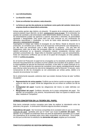Las individualidades.

    La situación creada.

    Como se enfrentan los actores a esta situación.

    La forma en que las dos posturas se mantienen como parte del carácter mismo de la
    empresa donde se desarrolla la entrevista.

Ambas partes aportan algo distinto a la situación. El aspecto de la conducta sobre la cual la
persona prestará mayor atención, es decir, predisposición hacia el papel. En la entrevista, los
papeles del candidato y del entrevistador están determinados desde un principio. No obstante,
los entrevistadores pueden ser agresivos o pasivos, elocuentes o reticentes, de personalidad
agradable o desagradable. Esto quiere decir que toda conducta es una combinación de
elementos espontáneos o ritualizados. La suma de todos estos elementos representa la
ejecución o representación del papel.
Supongamos el trabajo que realiza el encargado de una fábrica. Desde la dirección de la
producción, se considera que su labor es la de supervisar continuamente a los trabajadores y
por ello tiene que permanecer junto a ellos vigilando su progreso. Por otro lado los
trabajadores creen que la labor del encargado debe ser simplemente administrativa y que
debería permanecer en su despacho encargando material, completando informes sobre
actividad y productividad, etc. Según ellos no necesitan supervisión y que son autosuficientes.
Estas son situaciones conflictivas que se dan en el papel del encargado; en otras palabras,
existe un conflicto de papeles.

En el Control de Producción el papel de los encargados se ha estudiado profundamente. La
Dirección frecuentemente les considera el primer peldaño de la escalera de la gestión y tienen
la responsabilidad de ejecutar las directrices marcadas, si bien ellos no suelen participar en su
diseño. Al mismo tiempo los operarios les consideran como alguien estratégicamente situado
para informar sobre los puntos de vista de los trabajadores ante la Dirección. A menudo, como
consecuencia de ello los encargados se ven presionados por ambas partes, debido a la
situación de encontrarse “en medio”.

De lo anteriormente expuesto, podremos decir que existen diversas formas de este “conflicto
de papeles”:

    Representación de varios papeles: Conflicto que se deriva cuando se espera que alguien
    actúe en más de un papel, donde las obligaciones de uno entran en conflicto con las de
    otro.
    Ambigüedad del papel: Cuando las obligaciones del mismo no están definidas con
    claridad.
    Marginalidad del papel: Conflictos derivados de la propia ambigüedad del papel. Por
    ejemplo: los encargados y los obreros, frecuentemente tratan de superar la relación entre
    ellos, mediante el “compadreo”.



OTROS CONCEPTOS EN LA TEORÍA DEL PAPEL
Esta teoría contempla muchos conceptos para tratar de explicar la interrelación entre las
personas y los grupos. A continuación indicamos algunos de estos conceptos:

Expectativas del papel. Son funciones compartidas de la sociedad sobre lo que se considera
conducta del papel ajustadas para que el “actor” que ocupa la posición del papel. Por
ejemplo: en un hospital una enfermera tiene una serie de expectativas asociadas con su papel;
son expectativas de la sociedad sobre cómo debe comportarse una enfermera. Si la cumple,
se dirá que la enfermera ha satisfecho las demandas del papel, exigidas por la sociedad.




©INSTITUTO EUROPEO DE GESTION EMPRESARIAL                                                    122
 
