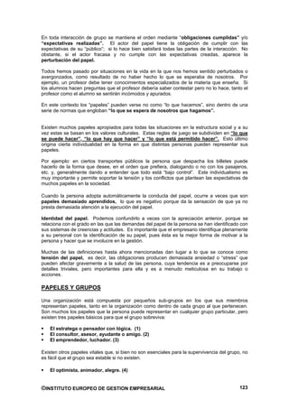 En toda interacción de grupo se mantiene el orden mediante “obligaciones cumplidas” y/o
“expectativas realizadas”. El actor del papel tiene la obligación de cumplir con las
expectativas de su “público”; si lo hace bien satisfará todas las partes de la interacción. No
obstante, si el actor fracasa y no cumple con las expectativas creadas, aparece la
perturbación del papel.

Todos hemos pasado por situaciones en la vida en la que nos hemos sentido perturbados o
avergonzados, como resultado de no haber hecho lo que se esperaba de nosotros. Por
ejemplo, un profesor debe tener conocimientos especializados de la materia que enseña. Si
los alumnos hacen preguntas que el profesor debería saber contestar pero no lo hace, tanto el
profesor como el alumno se sentirán incómodos y apurados.

En este contexto los “papeles” pueden verse no como “lo que hacemos”, sino dentro de una
serie de normas que engloban “lo que se espera de nosotros que hagamos”.


Existen muchos papeles apropiados para todas las situaciones en la estructura social y a su
vez estas se basan en los valores culturales. Estas reglas de juego se subdividen en “lo que
se puede hacer”, “lo que hay que hacer” y “lo que está permitido hacer”. Esto último
origina cierta individualidad en la forma en que distintas personas pueden representar sus
papeles.

Por ejemplo: en ciertos transportes públicos la persona que despacha los billetes puede
hacerlo de la forma que desee, en el orden que prefiera, dialogando o no con los pasajeros,
etc. y, generalmente dando a entender que todo está “bajo control”. Este individualismo es
muy importante y permite soportar la tensión y los conflictos que plantean las expectativas de
muchos papeles en la sociedad.

Cuando la persona adopta automáticamente la conducta del papel, ocurre a veces que son
papeles demasiado aprendidos, lo que es negativo porque da la sensación de que ya no
presta demasiada atención a la ejecución del papel.

Identidad del papel. Podemos confundirlo a veces con la apreciación anterior, porque se
relaciona con el grado en las que las demandas del papel de la persona se han identificado con
sus sistemas de creencias y actitudes. Es importante que el empresario identifique plenamente
a su personal con la identificación de su papel, pues ésta es la mejor forma de motivar a la
persona y hacer que se involucre en la gestión.

Muchas de las definiciones hasta ahora mencionadas dan lugar a lo que se conoce como
tensión del papel, es decir, las obligaciones producen demasiada ansiedad o “stress” que
pueden afectar gravemente a la salud de las persona, cuya tendencia es a preocuparse por
detalles triviales, pero importantes para ella y es a menudo meticulosa en su trabajo o
acciones.

PAPELES Y GRUPOS

Una organización está compuesta por pequeños sub-grupos en los que sus miembros
representan papeles, tanto en la organización como dentro de cada grupo al que pertenecen.
Son muchos los papeles que la persona puede representar en cualquier grupo particular, pero
existen tres papeles básicos para que el grupo sobreviva:

    El estratega o pensador con lógica. (1)
    El consultor, asesor, ayudante o amigo. (2)
    El emprendedor, luchador. (3)

Existen otros papeles vitales que, si bien no son esenciales para la supervivencia del grupo, no
es fácil que el grupo sea estable si no existen.

    El optimista, animador, alegre. (4)


©INSTITUTO EUROPEO DE GESTION EMPRESARIAL                                                   123
 