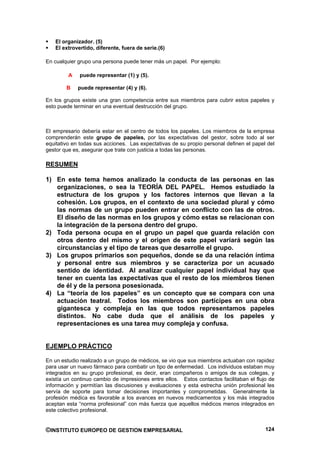 El organizador. (5)
   El extrovertido, diferente, fuera de serie.(6)

En cualquier grupo una persona puede tener más un papel. Por ejemplo:

         A   puede representar (1) y (5).

        B    puede representar (4) y (6).

En los grupos existe una gran competencia entre sus miembros para cubrir estos papeles y
esto puede terminar en una eventual destrucción del grupo.



El empresario debería estar en el centro de todos los papeles. Los miembros de la empresa
comprenderán este grupo de papeles, por las expectativas del gestor, sobre todo al ser
equitativo en todas sus acciones. Las expectativas de su propio personal definen el papel del
gestor que es, asegurar que trate con justicia a todas las personas.

RESUMEN

1) En este tema hemos analizado la conducta de las personas en las
   organizaciones, o sea la TEORÍA DEL PAPEL. Hemos estudiado la
   estructura de los grupos y los factores internos que llevan a la
   cohesión. Los grupos, en el contexto de una sociedad plural y cómo
   las normas de un grupo pueden entrar en conflicto con las de otros.
   El diseño de las normas en los grupos y cómo estas se relacionan con
   la integración de la persona dentro del grupo.
2) Toda persona ocupa en el grupo un papel que guarda relación con
   otros dentro del mismo y el origen de este papel variará según las
   circunstancias y el tipo de tareas que desarrolle el grupo.
3) Los grupos primarios son pequeños, donde se da una relación íntima
   y personal entre sus miembros y se caracteriza por un acusado
   sentido de identidad. Al analizar cualquier papel individual hay que
   tener en cuenta las expectativas que el resto de los miembros tienen
   de él y de la persona posesionada.
4) La “teoría de los papeles” es un concepto que se compara con una
   actuación teatral. Todos los miembros son partícipes en una obra
   gigantesca y compleja en las que todos representamos papeles
   distintos. No cabe duda que el análisis de los papeles y
   representaciones es una tarea muy compleja y confusa.


EJEMPLO PRÁCTICO

En un estudio realizado a un grupo de médicos, se vio que sus miembros actuaban con rapidez
para usar un nuevo fármaco para combatir un tipo de enfermedad. Los individuos estaban muy
integrados en su grupo profesional, es decir, eran compañeros o amigos de sus colegas, y
existía un continuo cambio de impresiones entre ellos. Estos contactos facilitaban el flujo de
información y permitían las discusiones y evaluaciones y esta estrecha unión profesional les
servía de soporte para tomar decisiones importantes y comprometidas. Generalmente la
profesión médica es favorable a los avances en nuevos medicamentos y los más integrados
aceptan esta “norma profesional” con más fuerza que aquellos médicos menos integrados en
este colectivo profesional.


©INSTITUTO EUROPEO DE GESTION EMPRESARIAL                                                 124
 