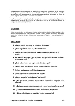 Otros estudios sobre innovaciones en la agricultura muestran la importancia de ser miembros
de los grupos que toman decisiones en el sector. Pero en las comunidades agrícolas,
generalmente muy adheridas a los valores tradicionales y formas ancestrales de hacer las
cosas, la gente es muy reacia y se resiste a los cambios.

Los “innovadores” en cualquier actividad son quienes introducen mejoras y las adaptan antes
que los demás, y pueden ser tachados de “diferentes” porque no se adhieren a participar en
sus grupos, ya caducos o pretéritos.




EJERCICIO

Usted como miembro de algún grupo (familia, universidad, sindicato, religión, etc.) se habrá
reunido recientemente con sus colegas o amigos, ¿podría señalar algún argot, anécdotas,
referencias, actitudes, etc. que distingan a su grupo de otros?, ¿cómo y cuando los aprendió o
adquirió?



PREGUNTAS

   1. ¿Cómo puede aumentar la cohesión del grupo?

   2. ¿Qué significado tiene la palabra “ritual”?

   3. ¿Cómo se relacionan entre sí las normas y los cambios en el
      grupo?

   4. En la teoría del papel ¿qué aspectos hay que considerar al analizar
      la interrelación?

   5. ¿Qué entendemos por representación del papel?

   6. ¿Por qué los encargados tienen conflictos en su gestión?

   7. Indicar los tipos de conflictos de papeles.

   8. ¿Qué significa “expectativas” del papel?

   9. ¿Cómo surge la “perturbación” del papel?

   10. ¿Por qué es un concepto importante la “identidad” del papel en la
      gestión?

   11. ¿Qué papeles son esenciales para la supervivencia de los grupos?

   12. ¿Qué procesos desembocan en la destrucción del grupo?

   13. ¿Cómo definiríamos el papel del gestor empresarial?



©INSTITUTO EUROPEO DE GESTION EMPRESARIAL                                                 125
 