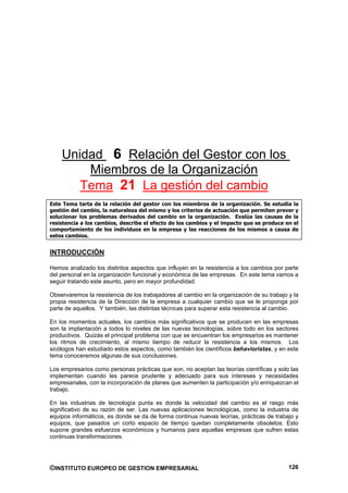 Unidad 6 Relación del Gestor con los
        Miembros de la Organización
       Tema 21 La gestión del cambio
Este Tema tarta de la relación del gestor con los miembros de la organización. Se estudia la
gestión del cambio, la naturaleza del mismo y los criterios de actuación que permiten prever y
solucionar los problemas derivados del cambio en la organización. Evalúa las causas de la
resistencia a los cambios, describe el efecto de los cambios y el impacto que se produce en el
comportamiento de los individuos en la empresa y las reacciones de los mismos a causa de
estos cambios.


INTRODUCCIÓN

Hemos analizado los distintos aspectos que influyen en la resistencia a los cambios por parte
del personal en la organización funcional y económica de las empresas. En este tema vamos a
seguir tratando este asunto, pero en mayor profundidad.

Observaremos la resistencia de los trabajadores al cambio en la organización de su trabajo y la
propia resistencia de la Dirección de la empresa a cualquier cambio que se le proponga por
parte de aquellos. Y también, las distintas técnicas para superar esta resistencia al cambio.

En los momentos actuales, los cambios más significativos que se producen en las empresas
son la implantación a todos lo niveles de las nuevas tecnologías, sobre todo en los sectores
productivos. Quizás el principal problema con que se encuentran los empresarios es mantener
los ritmos de crecimiento, al mismo tiempo de reducir la resistencia a los mismos. Los
sicólogos han estudiado estos aspectos, como también los científicos behavioristas, y en este
tema conoceremos algunas de sus conclusiones.

Los empresarios como personas prácticas que son, no aceptan las teorías científicas y solo las
implementan cuando les parece prudente y adecuado para sus intereses y necesidades
empresariales, con la incorporación de planes que aumenten la participación y/o enriquezcan el
trabajo.

En las industrias de tecnología punta es donde la velocidad del cambio es el rasgo más
significativo de su razón de ser. Las nuevas aplicaciones tecnológicas, como la industria de
equipos informáticos, es donde se da de forma continua nuevas teorías, prácticas de trabajo y
equipos, que pasados un corto espacio de tiempo quedan completamente obsoletos. Esto
supone grandes esfuerzos económicos y humanos para aquellas empresas que sufren estas
continuas transformaciones.




©INSTITUTO EUROPEO DE GESTION EMPRESARIAL                                                  126
 
