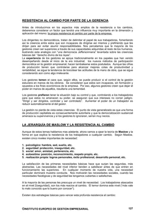 RESISTENCIA AL CAMBIO POR PARTE DE LA GERENCIA

Antes de introducirnos en los aspectos más amplios de la resistencia a los cambios,
deberemos considerar un factor que tendrá una influencia muy importante en la dimensión y
aplicación del mismo: la propia resistencia al cambio por parte de la empresa.

Los dirigentes no democráticos, tratan de delimitar el papel de sus trabajadores, fomentando
así la creencia entre estos que son incapaces de dirigirse así mismos y prefiriendo que les
dirijan para así evitar asumir responsabilidades. Nos percatamos que la mayoría de los
gestores creen ser superiores a través de sus capacidades adquiridas al resto de los humanos,
ilustrando esta analogía con “una democracia Jeffersonniana” levantada sobre las creencias
básicas del “derecho divino de los reyes”.
La experiencia de los gestores se apoya tradicionalmente en los papeles que han venido
desempeñando desde el inicio de la era industrial; los nuevos métodos de participación
democrática en la gestión empresarial, hacen tambalearse estos postulados. Aunque las cifras
de producción tienen que controlarse para alcanzar mejores cotas de productividad y
rentabilidad, se sigue la tendencia de boicotear las actitudes de la mano de obra, que se sigue
considerando aún como algo irrelevante.

Los gestores temen el caos que, según ellos, se puede producir si el control de la gestión
estuviera en manos de los obreros. Se consideran que estos son incapaces, sin formación y
opuestos a los fines económicos de la empresa. Por eso, algunos gestores creen que dejar el
poder en manos de aquellos, resultaría una temeridad.

Los gestores prefieren tener la situación bajo su control y que, controlando a los trabajadores
para que estos no amenacen su poder, se aseguran que sus intereses no corran peligro.
“Dirigir y ser dirigidos, controlar y ser controlado”. Aumentar el poder de un trabajador es
reducir automáticamente el del gestor.

La gestión no pierde de vista estas creencias. El punto de vista generalizado es que una forma
de producción capitalista es consecuentemente autoritaria y que la democratización sustancial
amenaza su supervivencia y si los gestores lo ignoraran, serían muy necios.


LA JERARQUÍA DE MASLOW Y LA RESISTENCIA AL CAMBIO

Aunque de estos temas hablamos mas adelante, ahora vamos a ojear la teoría de Maslow y la
forma en que explica la resistencia de los trabajadores a cualquier cambio. Según Maslow,
existen cinco niveles importantes de necesidad:

1.   psicológico: hambre, sed, sueño, etc.
2.   seguridad: protección, inseguridad, etc.
3.   social: amor, amistad, pertenencia, etc.
4.   autoestima: posición, reconocimiento, respeto propio, etc.
5.   realización propia: logros personales, éxito profesional, desarrollo personal, etc.

La satisfacción de las primeras necesidades básicas hace que surjan las segundas, más
abstractas. Las necesidades del nivel inferior tienden a satisfacer antes de que entren en
funcionamiento las superiores. En cualquier momento de nuestra vida, una necesidad
particular dominará muestra conducta. Nos motivarán las necesidades sociales, cuando las
necesidades fisiológicas y de seguridad las tengamos cubiertas o satisfechas.

A la mayoría de las personas les preocupa un nivel de necesidad. Los trabajadores atascados
en el nivel 2(seguridad), son los más reacios al cambio. El temor domina este nivel (“más vale
lo malo conocido que lo bueno por conocer”).

Existen dos estrategias básicas para vencer esta profunda resistencia al cambio:




©INSTITUTO EUROPEO DE GESTION EMPRESARIAL                                                  127
 