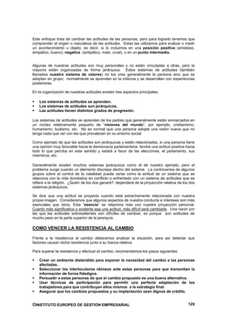 Este enfoque trata de cambiar las actitudes de las personas, pero para lograrlo tenemos que
comprender el origen o naturaleza de las actitudes. Estas las utilizamos para evaluar o medir
un acontecimiento u objeto, es decir, si lo incluimos en una posición positiva (amistoso,
simpático, bueno), negativa (antipático, malo, cruel), o en un punto intermedio.


Algunas de nuestras actitudes son muy personales y no están vinculadas a otras, pero la
mayoría están organizadas de forma jerárquica. Estos sistemas de actitudes (también
llamados nuestro sistema de valores) no los crea generalmente la persona sino que se
adoptan en grupo; normalmente se aprenden en la infancia y se desarrollan con experiencias
posteriores.

En la organización de nuestras actitudes existen tres aspectos principales:

    Los sistemas de actitudes se aprenden.
    Los sistemas de actitudes son jerárquicos.
    Las actitudes tienen distintos grados de progresión.

Los sistemas de actitudes se aprenden de los padres que generalmente están enmarcados en
un núcleo relativamente pequeño de “visiones del mundo”, por ejemplo, cristianismo,
humanismo, budismo, etc. No es normal que una persona adopte una visión nueva que no
tenga nada que ver con las que prevalecen en su entorno social.

Como ejemplo de que las actitudes son jerárquicas y están relacionadas, si una persona tiene
una opinión muy favorable hacia la democracia parlamentaria, tendrá una actitud positiva hacia
todo lo que perciba en este sentido y estará a favor de las elecciones, el parlamento, sus
miembros, etc.

Generalmente existen muchos sistemas jerárquicos como el de nuestro ejemplo, pero el
problema surge cuando un elemento discrepa dentro del sistema. La controversia de algunos
grupos sobre el control de la natalidad puede verse como la actitud de un sistema que se
relaciona con la vida doméstica en conflicto o enfrentado con un sistema de actitudes que se
refiere a la religión. ¿Quién de los dos ganará?: dependerá de la proyección relativa de los dos
sistemas jerárquicos.

Se dice que una actitud se proyecta cuando está estrechamente relacionada con nuestra
propia imagen. Consideramos que algunos aspectos de nuestra conducta e intereses son más
esenciales que otros. Esta “esencia” se relaciona más con nuestra proyección personal.
Cuanto más significativa o evidente sea una actitud, más difícil será cambiarla. Una razón por
las que las actitudes sobresalientes son difíciles de cambiar, es porque son actitudes de
mucho peso en la parte superior de la jerarquía.

COMO VENCER LA RESISTENCIA AL CAMBIO

Frente a la resistencia al cambio deberemos analizar la situación, para así detectar que
factores causan dicha resistencia junto a su fuerza relativa.

Para superar la resistencia y efectuar el cambio, recomendamos los pasos siguientes:

    Crear un ambiente distendido para exponer la necesidad del cambio a las personas
    afectadas.
    Seleccionar los interlocutores idóneos ante estas personas para que transmitan la
    información de forma fidedigna.
    Persuadir a estas personas de que el cambio propuesto es una buena alternativa.
    Usar técnicas de participación para permitir una perfecta adaptación de los
    trabajadores para que contribuyan ellos mismos a la estrategia final.
    Asegurar que los cambios propuestos y su implantación sean dignos de crédito.


©INSTITUTO EUROPEO DE GESTION EMPRESARIAL                                                   129
 