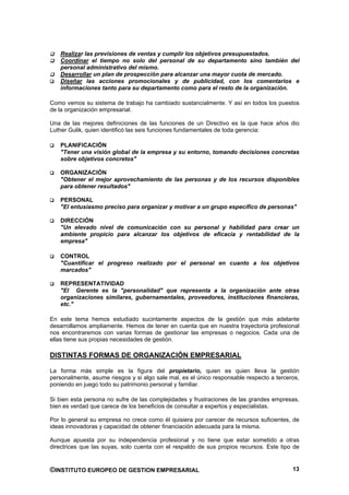 Realizar las previsiones de ventas y cumplir los objetivos presupuestados.
   Coordinar el tiempo no solo del personal de su departamento sino también del
   personal administrativo del mismo.
   Desarrollar un plan de prospección para alcanzar una mayor cuota de mercado.
   Diseñar las acciones promocionales y de publicidad, con los comentarios e
   informaciones tanto para su departamento como para el resto de la organización.

Como vemos su sistema de trabajo ha cambiado sustancialmente. Y así en todos los puestos
de la organización empresarial.

Una de las mejores definiciones de las funciones de un Directivo es la que hace años dio
Luther Gulik, quien identificó las seis funciones fundamentales de toda gerencia:

   PLANIFICACIÓN
   "Tener una visión global de la empresa y su entorno, tomando decisiones concretas
   sobre objetivos concretos"

   ORGANIZACIÓN
   "Obtener el mejor aprovechamiento de las personas y de los recursos disponibles
   para obtener resultados"

   PERSONAL
   "El entusiasmo preciso para organizar y motivar a un grupo especifico de personas"

   DIRECCIÓN
   "Un elevado nivel de comunicación con su personal y habilidad para crear un
   ambiente propicio para alcanzar los objetivos de eficacia y rentabilidad de la
   empresa"

   CONTROL
   "Cuantificar el progreso realizado por el personal en cuanto a los objetivos
   marcados"

   REPRESENTATIVIDAD
   "El Gerente es la "personalidad" que representa a la organización ante otras
   organizaciones similares, gubernamentales, proveedores, instituciones financieras,
   etc."

En este tema hemos estudiado sucintamente aspectos de la gestión que más adelante
desarrollamos ampliamente. Hemos de tener en cuenta que en nuestra trayectoria profesional
nos encontraremos con varias formas de gestionar las empresas o negocios. Cada una de
ellas tiene sus propias necesidades de gestión.

DISTINTAS FORMAS DE ORGANIZACIÓN EMPRESARIAL

La forma más simple es la figura del propietario, quien es quien lleva la gestión
personalmente, asume riesgos y si algo sale mal, es el único responsable respecto a terceros,
poniendo en juego todo su patrimonio personal y familiar.

Si bien esta persona no sufre de las complejidades y frustraciones de las grandes empresas,
bien es verdad que carece de los beneficios de consultar a expertos y especialistas.

Por lo general su empresa no crece como él quisiera por carecer de recursos suficientes, de
ideas innovadoras y capacidad de obtener financiación adecuada para la misma.

Aunque apuesta por su independencia profesional y no tiene que estar sometido a otras
directrices que las suyas, solo cuenta con el respaldo de sus propios recursos. Este tipo de


©INSTITUTO EUROPEO DE GESTION EMPRESARIAL                                                 13
 