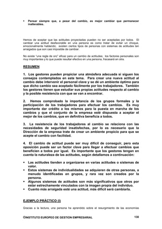 Pensar siempre que, a pesar del cambio, es mejor cambiar que permanecer
   inalterables.




Hemos de aceptar que las actitudes proyectadas pueden no ser aceptadas por todos. El
cambiar una actitud desfavorable en una persona es como tratar de evitar un choque,
emocionalmente hablando; existen ciertos tipos de personas con sistemas de actitudes tan
arraigados que son casi imposible de cambiar.

No existe “una regla de oro” eficaz para un cambio de actitudes; los factores personales son
muy importantes y lo que puede resultar efectivo en una persona, fracasará en otra.

RESUMEN

1. Los gestores pueden propiciar una atmósfera adecuada si siguen los
consejos contemplados en este tema. Para crear una nueva actitud al
cambio debe intervenir el personal clave y se dé un ambiente óptimo para
que dicho cambio sea aceptado fácilmente por los trabajadores. También
los gestores tienen que estudiar sus propias actitudes respecto al cambio
y la posible resistencia con que se van a encontrar.

2. Hemos comprobado la importancia de los grupos formales y la
participación de los trabajadores para efectuar los cambios. Es muy
importante dar crédito a los mismos para la puesta en marcha de los
cambios y que el conjunto de la empresa esté dispuesta a aceptar el
mejor de los cambios, que en definitiva beneficia a todos.

3. La resistencia de los trabajadores al cambio se relaciona con las
necesidades de seguridad insatisfechas, por lo es necesario que la
Dirección de la empresa trate de crear un ambiente propicio para que se
acepte el cambio con facilidad.

4. El cambio de actitud puede ser muy difícil de conseguir, pero esta
oposición puede ser un factor clave para llegar a efectuar cambios que
beneficien a todos por igual. Es importante que los gestores tengan en
cuenta la naturaleza de las actitudes, según detallamos a continuación:

   Las actitudes tienden a organizarse en varias actitudes o sistemas de
   valor.
   Estos sistemas de individualidades se adquieren de otras personas, a
   menudo identificadas en grupos, y rara vez son creados por la
   persona.
   Algunos sistemas de actitudes son más significativos que otros por
   estar estrechamente vinculados con la imagen propia del individuo.
   Cuanto más arraigada esté una actitud, más difícil será cambiarla.


EJEMPLO PRÁCTICO (I)

Gracias a la lectura, una persona ha aprendido sobre el resurgimiento de las economías


©INSTITUTO EUROPEO DE GESTION EMPRESARIAL                                               130
 
