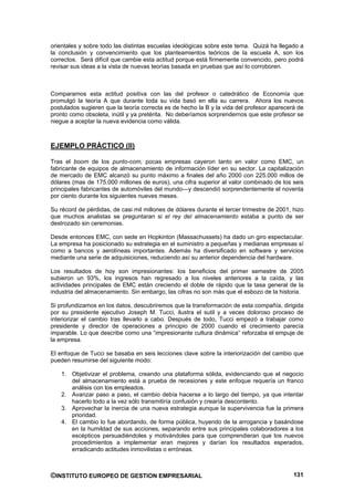 orientales y sobre todo las distintas escuelas ideológicas sobre este tema. Quizá ha llegado a
la conclusión y convencimiento que los planteamientos teóricos de la escuela A, son los
correctos. Será difícil que cambie esta actitud porque está firmemente convencido, pero podrá
revisar sus ideas a la vista de nuevas teorías basada en pruebas que así lo corroboren.



Comparamos esta actitud positiva con las del profesor o catedrático de Economía que
promulgó la teoría A que durante toda su vida basó en ella su carrera. Ahora los nuevos
postulados sugieren que la teoría correcta es de hecho la B y la vida del profesor aparecerá de
pronto como obsoleta, inútil y ya pretérita. No deberíamos sorprendernos que este profesor se
niegue a aceptar la nueva evidencia como válida.



EJEMPLO PRÁCTICO (II)

Tras el boom de los punto-com, pocas empresas cayeron tanto en valor como EMC, un
fabricante de equipos de almacenamiento de información líder en su sector. La capitalización
de mercado de EMC alcanzó su punto máximo a finales del año 2000 con 225.000 millos de
dólares (mas de 175.000 millones de euros), una cifra superior al valor combinado de los seis
principales fabricantes de automóviles del mundo—y descendió sorprendentemente el noventa
por ciento durante los siguientes nueves meses.

Su récord de pérdidas, de casi mil millones de dólares durante el tercer trimestre de 2001, hizo
que muchos analistas se preguntaran si el rey del almacenamiento estaba a punto de ser
destrozado sin ceremonias.

Desde entonces EMC, con sede en Hopkinton (Massachussets) ha dado un giro espectacular.
La empresa ha posicionado su estrategia en el suministro a pequeñas y medianas empresas sí
como a bancos y aerolíneas importantes. Además ha diversificado en software y servicios
mediante una serie de adquisiciones, reduciendo así su anterior dependencia del hardware.

Los resultados de hoy son impresionantes: los beneficios del primer semestre de 2005
subieron un 93%, los ingresos han regresado a los niveles anteriores a la caída, y las
actividades principales de EMC están creciendo el doble de rápido que la tasa general de la
industria del almacenamiento. Sin embargo, las cifras no son más que el esbozo de la historia.

Si profundizamos en los datos, descubriremos que la transformación de esta compañía, dirigida
por su presidente ejecutivo Joseph M. Tucci, ilustra el sutil y a veces doloroso proceso de
interiorizar el cambio tras llevarlo a cabo. Después de todo, Tucci empezó a trabajar como
presidente y director de operaciones a principio de 2000 cuando el crecimiento parecía
imparable. Lo que describe como una “impresionante cultura dinámica” reforzaba el empuje de
la empresa.

El enfoque de Tucci se basaba en seis lecciones clave sobre la interiorización del cambio que
pueden resumirse del siguiente modo:

    1. Objetivizar el problema, creando una plataforma sólida, evidenciando que el negocio
       del almacenamiento está a prueba de recesiones y este enfoque requería un franco
       análisis con los empleados.
    2. Avanzar paso a paso, el cambio debía hacerse a lo largo del tiempo, ya que intentar
       hacerlo todo a la vez sólo transmitiría confusión y crearía descontento.
    3. Aprovechar la inercia de una nueva estrategia aunque la supervivencia fue la primera
       prioridad.
    4. El cambio lo fue abordando, de forma pública, huyendo de la arrogancia y basándose
       en la humildad de sus acciones, separando entre sus principales colaboradores a los
       escépticos persuadiéndoles y motivándoles para que comprendieran que los nuevos
       procedimientos a implementar eran mejores y darían los resultados esperados,
       erradicando actitudes inmovilistas o erróneas.



©INSTITUTO EUROPEO DE GESTION EMPRESARIAL                                                   131
 