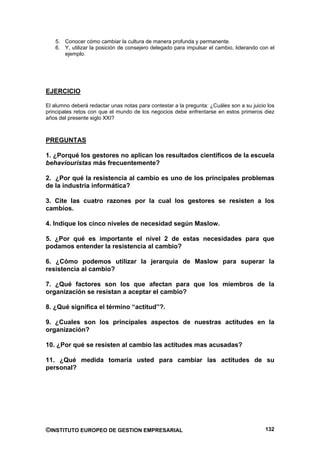 5. Conocer cómo cambiar la cultura de manera profunda y permanente.
   6. Y, utilizar la posición de consejero delegado para impulsar el cambio, liderando con el
      ejemplo.




EJERCICIO

El alumno deberá redactar unas notas para contestar a la pregunta: ¿Cuáles son a su juicio los
principales retos con que el mundo de los negocios debe enfrentarse en estos primeros diez
años del presente siglo XXI?



PREGUNTAS

1. ¿Porqué los gestores no aplican los resultados científicos de la escuela
behaviouristas más frecuentemente?

2. ¿Por qué la resistencia al cambio es uno de los principales problemas
de la industria informática?

3. Cite las cuatro razones por la cual los gestores se resisten a los
cambios.

4. Indique los cinco niveles de necesidad según Maslow.

5. ¿Por qué es importante el nivel 2 de estas necesidades para que
podamos entender la resistencia al cambio?

6. ¿Cómo podemos utilizar la jerarquía de Maslow para superar la
resistencia al cambio?

7. ¿Qué factores son los que afectan para que los miembros de la
organización se resistan a aceptar el cambio?

8. ¿Qué significa el término “actitud”?.

9. ¿Cuales son los principales aspectos de nuestras actitudes en la
organización?

10. ¿Por qué se resisten al cambio las actitudes mas acusadas?

11. ¿Qué medida tomaría usted para cambiar las actitudes de su
personal?




©INSTITUTO EUROPEO DE GESTION EMPRESARIAL                                                 132
 