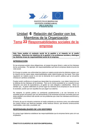 INSTITUTO EUROPEO DE
                               GESTIÓN EMPRESARIAL
                                      ISBN-10: 84-689-7602-4
                                      Nº REGISTRO 06/21440




  Unidad 6 Relación del Gestor con los
      Miembros de la Organización
Tema 22 Responsabilidades sociales de la
               empresa

Este Tema analiza el contexto social de la gestión y el impacto en el medio
ambiente. Relaciona los objetivos de la gestión y los problemas sociales y distingue
las distintas áreas de responsabilidad social de la empresa.

INTRODUCCIÓN

En las empresas existen otras obligaciones, al margen de ganar dinero y velar por los intereses
de los accionistas. Por ejemplo, las responsabilidades que tiene la empresa desde el punto de
vista social.

En Europa no existe una uniformidad de criterio en materia social entre los distintos países y en
la mayoría de los casos estas responsabilidades están determinadas por las leyes. Pero esta
regulación en materia social no es sino la demanda de la opinión pública que se encuentra
inmersa en cambios constantes.

Pueden existir conflictos en el papel que desarrollan los empresarios, cuyo deber inequívoco es
la defensa de los intereses de la empresa. Pero es la misma sociedad en su conjunto la que
demanda una serie de expectativas y el gestor se verá obligado a satisfacerlas. Obvio es
señalar que, el gestor defenderá en primer lugar los intereses de la empresa en vez de los de
la sociedad, puesto que son aquellas los que pagan sus salarios.

No obstante, la opinión pública va cambiando paulatinamente y se van formando en la
sociedad grupos de presión que van demandando a las empresas acciones concretas para que
éstas adopten una actitud más acorde con los problemas que crean los intereses económicos y
comerciales.

El hecho de que la industria contamine el medio ambiente se reconoce como una enfermedad
de nuestro tiempo que destruye paisajes, emite residuos tóxicos, que levanta construcciones
inadmisibles, crea ruido y suciedad, etc.

RESPONSABILIDADES DE LOS GESTORES

En primer lugar debemos establecer las responsabilidades que la empresa tienen para con sus
empleados.




©INSTITUTO EUROPEO DE GESTION EMPRESARIAL                                                    134
 