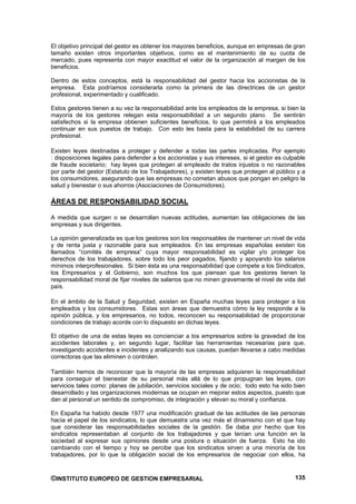 El objetivo principal del gestor es obtener los mayores beneficios, aunque en empresas de gran
tamaño existen otros importantes objetivos, como es el mantenimiento de su cuota de
mercado, pues representa con mayor exactitud el valor de la organización al margen de los
beneficios.

Dentro de estos conceptos, está la responsabilidad del gestor hacia los accionistas de la
empresa. Esta podríamos considerarla como la primera de las directrices de un gestor
profesional, experimentado y cualificado.

Estos gestores tienen a su vez la responsabilidad ante los empleados de la empresa, si bien la
mayoría de los gestores relegan esta responsabilidad a un segundo plano. Se sentirán
satisfechos si la empresa obtienen suficientes beneficios, lo que permitirá a los empleados
continuar en sus puestos de trabajo. Con esto les basta para la estabilidad de su carrera
profesional.

Existen leyes destinadas a proteger y defender a todas las partes implicadas. Por ejemplo
: disposiciones legales para defender a los accionistas y sus intereses, si el gestor es culpable
de fraude societario; hay leyes que protegen al empleado de tratos injustos o no razonables
por parte del gestor (Estatuto de los Trabajadores), y existen leyes que protegen al público y a
los consumidores, asegurando que las empresas no cometan abusos que pongan en peligro la
salud y bienestar o sus ahorros (Asociaciones de Consumidores).

ÁREAS DE RESPONSABILIDAD SOCIAL

A medida que surgen o se desarrollan nuevas actitudes, aumentan las obligaciones de las
empresas y sus dirigentes.

La opinión generalizada es que los gestores son los responsables de mantener un nivel de vida
y de renta justa y razonable para sus empleados. En las empresas españolas existen los
llamados “comités de empresa” cuya mayor responsabilidad es vigilar y/o proteger los
derechos de los trabajadores, sobre todo los peor pagados, fijando y apoyando los salarios
mínimos interprofesionales. Si bien ésta es una responsabilidad que compete a los Sindicatos,
los Empresarios y el Gobierno, son muchos los que piensan que los gestores tienen la
responsabilidad moral de fijar niveles de salarios que no minen gravemente el nivel de vida del
país.

En el ámbito de la Salud y Seguridad, existen en España muchas leyes para proteger a los
empleados y los consumidores. Estas son áreas que demuestra cómo la ley responde a la
opinión pública, y los empresarios, no todos, reconocen su responsabilidad de proporcionar
condiciones de trabajo acorde con lo dispuesto en dichas leyes.

El objetivo de una de estas leyes es concienciar a los empresarios sobre la gravedad de los
accidentes laborales y, en segundo lugar, facilitar las herramientas necesarias para que,
investigando accidentes e incidentes y analizando sus causas, puedan llevarse a cabo medidas
correctoras que las eliminen o controlen.

También hemos de reconocer que la mayoría de las empresas adquieren la responsabilidad
para conseguir el bienestar de su personal más allá de lo que propugnan las leyes, con
servicios tales como: planes de jubilación, servicios sociales y de ocio; todo esto ha sido bien
desarrollado y las organizaciones modernas se ocupan en mejorar estos aspectos, puesto que
dan al personal un sentido de compromiso, de integración y elevan su moral y confianza.

En España ha habido desde 1977 una modificación gradual de las actitudes de las personas
hacia el papel de los sindicatos, lo que demuestra una vez más el dinamismo con el que hay
que considerar las responsabilidades sociales de la gestión. Se daba por hecho que los
sindicatos representaban al conjunto de los trabajadores y que tenían una función en la
sociedad al expresar sus opiniones desde una postura o situación de fuerza. Esto ha ido
cambiando con el tiempo y hoy se percibe que los sindicatos sirven a una minoría de los
trabajadores, por lo que la obligación social de los empresarios de negociar con ellos, ha



©INSTITUTO EUROPEO DE GESTION EMPRESARIAL                                                    135
 