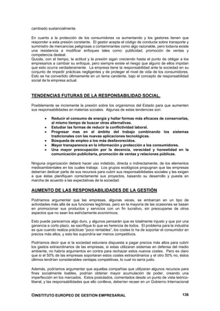 cambiado sustancialmente.

En cuanto a la protección de los consumidores va aumentando y los gestores tienen que
responder a esta presión constante. El gestor acepta el código de conducta sobre transporte y
suministro de mercancías peligrosas o contaminantes como algo razonable, pero todavía existe
una resistencia a modificar enfoques tales como: publicidad, promoción de ventas y
competencia desleal.
Quizás, con el tiempo, la actitud y la presión sigan creciendo hasta el punto de obligar a los
empresarios a cambiar su enfoque, pero siempre existe el riesgo que alguno de ellos impidan
que esto ocurra verdaderamente. La empresa tiene la responsabilidad ante la sociedad en su
conjunto de impedir prácticas negligentes y de proteger el nivel de vida de los consumidores.
Esto se ha convertido últimamente en un tema candente, bajo el concepto de responsabilidad
social de la empresa actual.



TENDENCIAS FUTURAS DE LA RESPONSABILIDAD SOCIAL.

Posiblemente se incremente la presión sobre los organismos del Estado para que aumenten
sus responsabilidades en materias sociales. Algunas de estas tendencias son:

            Reducir el consumo de energía y hallar formas más eficaces de conservarlas,
            al mismo tiempo de buscar otras alternativas.
            Estudiar las formas de reducir la conflictividad laboral.
            Progresar mas en el ámbito del trabajo combinando los sistemas
            tradicionales con las nuevas aplicaciones tecnológicas.
            Búsqueda de empleo a los más desfavorecidos.
            Mayor transparencia en la información y protección a los consumidores.
            Una mayor preocupación por la decencia, veracidad y honestidad en la
            comunicación publicitaria, promoción de ventas y relaciones públicas.

Ninguna organización deberá hacer uso indebido, directa o indirectamente, de los elementos
medioambientales en los cuales trabaja. Los grupos ecológicos propugnan que las empresas
deberían dedicar parte de sus recursos para cubrir sus responsabilidades sociales y les exigen
a que éstas planifiquen correctamente sus proyectos, basando su desarrollo y puesta en
marcha de acuerdo a las expectativas de la sociedad.

AUMENTO DE LAS RESPONSABILIDADES DE LA GESTIÓN

Podríamos argumentar que las empresas, algunas veces, se embarcan en un tipo de
actividades más allá de sus funciones legítimas, pero en la mayoría de las ocasiones se basan
en promocionar sus productos y servicios con un fin lucrativo, sin preocuparse de otros
aspectos que no sean los estrictamente económicos.

Esto puede parecernos algo duro, y algunos pensarán que es totalmente injusto y que por una
ganancia a corto plazo, se sacrifique lo que es herencia de todos. El problema para la industria
es que cuando realiza prácticas “poco rentables”, los costes lo ha de soportar el consumidor en
precios más altos, y esto les supondría ser menos competitivos.

Podríamos decir que si la sociedad estuviera dispuesta a pagar precios más altos para cubrir
los gastos extraordinarios de las empresas, si estas utilizaran sistemas en defensa del medio
ambiente, no habría argumentos en contra para rechazar estos nuevos costes. Pero es claro
que si el 50% de las empresas soportaran estos costes extraordinarios y el otro 50% no, éstos
últimos tendrían considerables ventajas competitivas, lo cual no sería justo.

Además, podríamos argumentar que aquellas compañías que utilizaran algunos recursos para
fines socialmente loables, podrían obtener mayor acumulación de poder, creando una
imperfección en los mercados. Estos postulados, comentados desde un punto de vista teórico-
liberal, y las responsabilidades que ello conlleva, deberían recaer en un Gobierno Internacional


©INSTITUTO EUROPEO DE GESTION EMPRESARIAL                                                   136
 