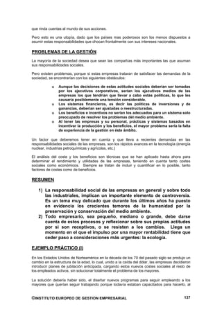 que rinda cuentas al mundo de sus acciones.

Pero esto es una utopía, dado que los países mas poderosos son los menos dispuestos a
asumir estas responsabilidades que chocan frontalmente con sus intereses nacionales.

PROBLEMAS DE LA GESTIÓN
La mayoría de la sociedad desea que sean las compañías más importantes las que asuman
sus responsabilidades sociales.

Pero existen problemas, porque si estas empresas trataran de satisfacer las demandas de la
sociedad, se encontrarían con los siguientes obstáculos:

            o   Aunque las decisiones de estas actitudes sociales deberían ser tomadas
                por los ejecutivos corporativos, serían los ejecutivos medios de las
                empresas los que tendrían que llevar a cabo estas políticas, lo que les
                causaría posiblemente una tensión considerable.
            o   Los sistemas financieros, es decir las políticas de inversiones y de
                ganancias, deberían ser ajustadas o reestructuradas.
            o   Los beneficios e incentivos no serían los adecuados para un sistema solo
                preocupado de resolver los problemas del medio ambiente.
            o   Al tener las empresas y su personal, prácticas y sistemas basados en
                incentivar la producción y los beneficios, el mayor problema sería la falta
                de experiencia de la gestión en éste ámbito.

Un factor que deberemos tener en cuenta y que lleva a recientes demandas en las
responsabilidades sociales de las empresas, son los rápidos avances en la tecnología (energía
nuclear, industrias petroquímicas y agrícolas, etc.)

El análisis del coste y los beneficios son técnicas que se han aplicado hasta ahora para
determinar el rendimiento y utilidades de las empresas, teniendo en cuenta tanto costes
sociales como económicos. Siempre se tratan de incluir y cuantificar en lo posible, tanto
factores de costes como de beneficios.

RESUMEN

    1) La responsabilidad social de las empresas en general y sobre todo
       las industriales, implican un importante elemento de controversia.
       Es un tema muy delicado que durante los últimos años ha puesto
       en evidencia los crecientes temores de la humanidad por la
       preservación y conservación del medio ambiente.
    2) Todo empresario, sea pequeño, mediano o grande, debe darse
       cuenta de estos procesos y reflexionar sobre sus propias actitudes
       por si son receptivos, o se resisten a los cambios. Llega un
       momento en el que el impulso por una mayor rentabilidad tiene que
       ceder paso a consideraciones más urgentes: la ecología.

EJEMPLO PRÁCTICO (I)

En los Estados Unidos de Norteamérica en la década de los 70 del pasado siglo se produjo un
cambio en la estructura de la edad, lo cual, unido a la caída del dólar, las empresas decidieron
introducir planes de jubilación anticipada, cargando estos nuevos costes sociales al resto de
los empleados activos, sin solucionar totalmente el problema de los mayores.

La solución debería haber sido, el diseñar nuevos programas para seguir empleando a los
mayores que querían seguir trabajando porque todavía estaban capacitados para hacerlo, al


©INSTITUTO EUROPEO DE GESTION EMPRESARIAL                                                   137
 