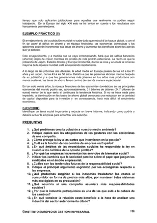 tiempo que solo aplicarían jubilaciones para aquellos que realmente no podían seguir
trabajando. En la Europa del siglo XXI esto se ha tenido en cuenta y los resultados son
francamente prometedores.

EJEMPLO PRÁCTICO (II)

El envejecimiento de la población mundial no cabe duda que reducirá la riqueza global, y con el
fin de cubrir el déficit en ahorro y en riqueza financiera, las economías domésticas y los
gobiernos deberán incrementar sus tasas de ahorro y aumentar los beneficios sobre los activos
que ya posean.

Este envejecimiento, y a medida que se vaya incrementando, hará que los saldos bancarios
(ahorros) dejen de crecer mientras los niveles de vida podrán estancarse. La razón es que la
población de Japón, Estados Unidos y Europa Occidental, donde se crea y acumula la inmensa
mayoría de la riqueza mundial, está envejeciendo rápidamente.

A lo largo de las próximas dos décadas, la edad media en Europa pasará de los 42 a los 51
años y en Japón, de los 43 a los 50 años. Debido a que las personas ahorran menos después
de su jubilación y a que las generaciones más jóvenes en los años más productivos son
menos austeras, las tasas de ahorro llevan camino de caer de manera espectacular.

En tan solo veinte años, la riqueza financiera de las economías domésticas en las principales
economías del mundo podría ser, aproximadamente, 31 billones de dólares (24,7 billones de
euros) menor de lo que sería si continuara la tendencia histórica. Si no se hace nada para
impedirlo, la disminución en las tasas de ahorro global provocará una reducción en la cantidad
de capital disponible para la inversión y, en consecuencia, hará más dificil el crecimiento
económico.

EJERCICIO
Identifique un tema social importante y redacte un breve informe, indicando como podría o
debería actuar la empresa para encontrar una solución.

PREGUNTAS

    1. ¿Qué problemas crea la polución a nuestro medio ambiente?
    2. Indique cuales son las obligaciones de los gestores con los accionistas
        de una compañía.
    3. ¿Cómo protege la ley a las partes que intervienen en la gestión?
    4. ¿Cuál es la función de los comités de empresa en España?
    5. ¿En qué ámbitos de las necesidades sociales ha respondido la ley en
        cuanto a los cambios de la opinión pública?
    6. ¿Por qué las empresas incrementan los servicios de bienestar social?
    7. Indicar los cambios que la sociedad percibe sobre el papel que juegan los
        sindicatos en el ámbito empresarial.
    8. ¿Cuáles son las tendencias futuras de la responsabilidad social?
    9. Indique el principal argumento esgrimido por los ecologistas respecto a
        las empresas.
    10. ¿Qué problemas surgirían si las industrias trasladaran los costes al
        consumidor en forma de precios más altos, por mantener éstas sistemas
        más ecológicos en su producción?
    11. ¿Qué ocurriría si una compañía asumiera más responsabilidades
        sociales?
    12. ¿Por qué la industria petroquímica es una de las que está a la cabeza de
        los cambios?
    13. ¿En qué consiste la relación coste-beneficio a la hora de analizar una
        industria del sector anteriormente citado?


©INSTITUTO EUROPEO DE GESTION EMPRESARIAL                                                  138
 