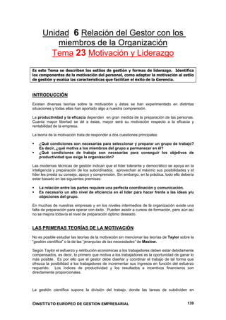 Unidad 6 Relación del Gestor con los
          miembros de la Organización
        Tema 23 Motivación y Liderazgo
Es este Tema se describen los estilos de gestión y formas de liderazgo. Identifica
los componentes de la motivación del personal, como adaptar la motivación al estilo
de gestión y evalúa las características que facilitan el éxito de la Gerencia.



INTRODUCCIÓN
Existen diversas teorías sobre la motivación y éstas se han experimentado en distintas
situaciones y todas ellas han aportado algo a nuestra comprensión.

La productividad y la eficacia dependen en gran medida de la preparación de las personas.
Cuanta mayor libertad se dé a éstas, mayor será su motivación respecto a la eficacia y
rentabilidad de la empresa.

La teoría de la motivación trata de responder a dos cuestiones principales:

    ¿Qué condiciones son necesarias para seleccionar y preparar un grupo de trabajo?
    Es decir, ¿qué motiva a los miembros del grupo a permanecer en él?
    ¿Qué condiciones de trabajo son necesarias para conseguir los objetivos de
    productividad que exige la organización?

Las modernas técnicas de gestión indican que el líder tolerante y democrático se apoya en la
inteligencia y preparación de los subordinados; aprovechan al máximo sus posibilidades y el
líder les presta su consejo, apoyo y comprensión. Sin embargo, en la práctica, todo ello debería
estar basado en las siguientes premisas:

    La relación entre las partes requiere una perfecta coordinación y comunicación.
    Es necesario un alto nivel de eficiencia en el líder para hacer frente a las ideas y/u
    objeciones del grupo.

En muchas de nuestras empresas y en los niveles intermedios de la organización existe una
falta de preparación para operar con éxito. Pueden asistir a cursos de formación, pero aún así
no se mejora todavía el nivel de preparación óptimo deseado.


LAS PRIMERAS TEORÍAS DE LA MOTIVACIÓN
No es posible estudiar las teorías de la motivación sin mencionar las teorías de Taylor sobre la
“gestión científica” o la de las “jerarquías de las necesidades” de Maslow.

Según Taylor el esfuerzo y retribución económicas a los trabajadores deben estar debidamente
compensados, es decir, lo primero que motiva a los trabajadores es la oportunidad de ganar lo
más posible. Es por ello que el gestor debe diseñar y coordinar el trabajo de tal forma que
ofrezca la posibilidad a los trabajadores de incrementar sus ingresos en función del esfuerzo
requerido. Los índices de productividad y los resultados e incentivos financieros son
directamente proporcionales.



La gestión científica supone la división del trabajo, donde las tareas de subdividen en


©INSTITUTO EUROPEO DE GESTION EMPRESARIAL                                                   139
 