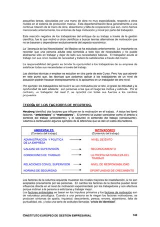 pequeñas tareas, ejecutadas por una mano de obra no muy especializada, respecto a otros
niveles en el sistema de producción masiva. Esta departamentación lleva generalmente a una
continua rotación de la mano de obra, absentismo y falta de cooperación que son, como hemos
mencionado anteriormente, los síntomas de baja motivación y moral por parte del trabajador.

Esta reacción negativa de los trabajadores del enfoque de su trabajo a través de la gestión
científica, fue lo que motivó a otros científicos a buscar teorías alternativas de motivación que
no se basaran o dependieran exclusivamente del aspecto económico.

La “Jerarquía de las Necesidades” de Maslow se ha estudiado anteriormente. Lo importante es
recordar que una persona adulta está sometida a todo tipo de necesidades y no puede
abstraerse sólo en trabajar y dejar de lado sus necesidades básicas. El trabajador acude al
trabajo con sus cinco niveles de necesidad y tratará de satisfacerlas a través del mismo.

La responsabilidad del gestor es brindar la oportunidad a los trabajadores de su empresa de
satisfacer todas sus necesidades a través del trabajo.

Las distintas técnicas a emplear se estudian en otra parte de este Curso. Pero hay que advertir
en este punto que, las técnicas que podamos aplicar a los trabajadores de un nivel de
actuación podrán fracasar estrepitosamente si lo aplicamos en un trabajador de otro nivel.

Por ejemplo: los trabajadores del nivel 5 se ven motivados por el reto, el grado de dificultad y la
oportunidad de salir adelante; son personas a las que el riesgo les motiva y estimula. Por el
contrario, un trabajador del nivel 2, se opondrá con todas sus fuerzas a los cambios
propuestos.


TEORÍA DE LOS FACTORES DE HERZBERG.
Herzberg identificó dos factores que influyen en la motivación en el trabajo. A éstos les llamó
factores: “ambientales” y “motivadores”. El primero se puede considerar como el ámbito o
contexto del trabajo (antecedente), y el segundo el contenido del trabajo (consecuente).
Citamos a continuación algunos ejemplos de la diferencia que se dan en estos dos factores.


         AMBIENTALES                                         MOTIVADORES
       (Contexto del trabajo)                              (Contenido del trabajo)

ADMINISTRACIÓN Y POLÍTICA                                  NIVEL DE ÉXITO
DE LA EMPRESA

CALIDAD DE SUPERVISIÓN                                    RECONOCIMIENTO

CONDICIONES DE TRABAJO                                    LA PROPIA NATURALEZA DEL
                                                           TRABAJO

RELACIONES CON EL SUPERVISOR                              NIVEL DE RESPONSABILIDAD

NORMAS DE SEGURIDAD                                       OPORTUNIDAD DE CRECIMIENTO


Los factores de la columna izquierda muestran los niveles mayores de insatisfacción, si no son
aceptados previamente por las personas. En cambio los factores de la derecha pueden tener
influencia directa en el nivel de motivación experimentado por los trabajadores y son efectivos
porque inclinan a la persona a esforzarse y trabajar mejor.
Los factores ambientales se basan en los impulsos primarios y los factores de motivación son
de naturaleza psicológica. Cuando a una persona se le niegan los factores motivadores, se
producen síntomas de apatía, inquietud, descontento, pereza, errores, absentismo, falta de
puntualidad, etc. y toda una serie de actitudes llamadas “crisis de identidad”.




©INSTITUTO EUROPEO DE GESTION EMPRESARIAL                                                      140
 
