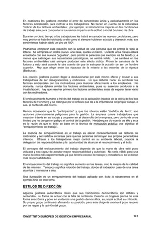 En ocasiones los gestores cometen el error de concentrase única y exclusivamente en los
factores ambientales para motivar a los trabajadores. No tienen en cuenta de la naturaleza
“cíclica” de los factores ambientales; por ejemplo, si introducimos mejoras en las condiciones
de trabajo sólo para comprobar si causamos impacto en la actitud o moral de mano de obra.

Durante un cierto tiempo a los trabajadores les habrá encantado las nuevas condiciones, pero
muy pronto se habrán habituado a ello como si siempre hubieran existido y desearán más: sus
sentimientos habrán dado un giro de 180º.

Podríamos comparar esta reacción con la actitud de una persona que de pronto le toca la
lotería. Se comprará un coche nuevo, una casa, quizás un barco. Durante unos meses estará
encantado con sus nuevos “juguetes”, pero pronto le parecerá que siempre los ha tenido y, a
menos que satisfagan sus necesidades psicológicas, se sentirá infeliz. Los cambios en los
factores ambientales casi siempre producen este efecto cíclico. Pronto te cansarás de la
fortuna y esto será cuando te des cuenta de que te estropea la ocasión de ser un hombre
superior. Hay que elegir entre las riquezas de la miseria o las miserias de la riqueza
(Barbusse).

Los propios gestores pueden llegar a desilusionarse por este mismo efecto y acusar a sus
trabajadores de ser desagradecidos y codiciosos. Lo que debería hacer es combinar los
factores ambientales con los motivadores para ilusionar eficazmente a los empleados. No
obstante, nunca deberá olvidar los factores ambientales, pues su ausencia conducirá a la
insatisfacción; hay que resolver primero los factores ambientales antes de esperar tener éxito
con los motivadores.

El enriquecimiento humano a través del trabajo es la aplicación práctica de la teoría de los dos
factores de Hertzberg y se distingue por el énfasis que da a la importancia del propio trabajo, o
sea, el contenido del mismo.

Hemos observado que la “participación” y que los obreros estén “metidos de lleno”, son
opciones potencialmente peligrosas para la gestión. La empresa quiere trabajadores que
muestren interés en su trabajo y cooperen en el desarrollo de la empresa, pero dentro de unos
límites que no pongan en peligro el control de la gestión. Hertzberg se dio cuenta de ello y esta
es la razón de que el éxito se base en la técnica de motivación práctica que significa el
“enriquecimiento del trabajo”.

La esencia del enriquecimiento en el trabajo es elevar conscientemente los factores de
motivación y convertirlos en tareas para que las personas construyan sus propios generadores
internos. Ofrecer a los trabajadores mejor control en su ambiente laboral, propicia la
delegación de responsabilidades y la oportunidad de alcanzar el reconocimiento y el éxito.

El concepto del enriquecimiento del trabajo depende de que la mano de obra esté poco
utilizada y sea capaz de aceptar mayor responsabilidad y autoridad. No sería válido para una
mano de obra más experimentada ya que tendría exceso de trabajo y protestaría si se le dieran
más responsabilidades.

El enriquecimiento del trabajo no significa aumento en las tareas, sino la mejora de la calidad
de las mismas. Tampoco significa rotación del trabajo, donde el trabajador pasa de una tarea
aburrida o monótona a otra.

Una ilustración de un enriquecimiento del trabajo aplicado con éxito lo observamos en el
ejemplo final de este tema.

ESTILOS DE DIRECCIÓN
Algunos gestores autocráticos creen que sus homónimos democráticos son débiles y
confunden, su forma de actuar con la falta de confianza. Cuando un dirigente piensa de esta
forma anacrónica y pone en evidencia una gestión democrática, su propia actitud es criticable.
Su propio grupo continuará afirmando su posición, pero este dirigente mostrará poco respeto
por las reglas y la opinión del grupo.



©INSTITUTO EUROPEO DE GESTION EMPRESARIAL                                                    141
 