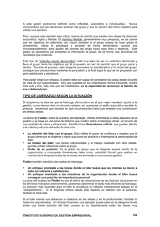 A este gestor podríamos definirlo como inflexible, autocrático e individualista. Nunca
comprenderá que las decisiones emanan del grupo y que la opinión del mismo bastará para
validar una decisión.

Pero, aunque esta decisión sea crítica, hemos de admitir que existen dos clases de dirección
autocrática: rígida y flexible. El individuo flexible, generalmente muy perspicaz, se da cuenta
que los objetivos se obtendrán con mayor facilidad si el grupo acepta de buen grado el
compromiso. Utiliza la psicología y procede de forma democrática, aunque sea
circunstancialmente, para ajustar las normas del grupo hacia esos fines y objetivos. Este
gestor se caracteriza por presentar la información al grupo, de tal forma, que favorezca los
resultados que pretende.

Este tipo de “individuo seudo democrático” está muy lejos de ser un autentico demócrata y
lleva al grupo hacia los objetivos por él propuesto, en vez de permitir que el grupo opine y
decida. Durante el proceso, este dirigente promueve la autodisciplina y la moral del grupo,
consigue sus compromisos mediante la persuasión y al final logra lo que se ha propuesto con
gran satisfacción y petulancia.

Para poder dirigir con eficacia, el gestor debe ser capaz de considerar las cosas desde el punto
de vista de sus subordinados. Hay una cualidad en los empresarios menos frecuente, mucho
más sutil y fina, más rara que las habilidades: es la capacidad de reconocer el talento de
sus colaboradores.

TIPO DE LIDERAZGO SEGÚN LA SITUACIÓN
Si aceptamos la idea de que el liderazgo democrático es el que mejor resultado aporta a la
gestión, como hemos visto en el punto anterior, en ocasiones un estilo autocrático también lo
produce; tendremos que estudiar en que circunstancias habrá que emplear una combinación
de ambos estilos.

La teoría de Fiedler, sobre la cuestión del liderazgo, intenta enfrentarse a estos aspectos de la
gestión y se basa en una serie de factores que inciden sobre el liderazgo eficaz, en función de
una variedad de casos y situaciones. Identificó tres dimensiones críticas que pueden afectar
a la calidad y eficacia del estilo de dirección.

    La relación del líder con el grupo: Esta refleja el grado de confianza y respeto que el
    grupo siente por el dirigente y hasta que punto es atractiva e interesante la personalidad de
    éste.
    La misión del líder: Las tareas estructuradas y el trabajo realizado con todo detalle,
    permite al líder influenciar sobre el grupo.
    Poder de su posición: Es el grado de apoyo que el dirigente espera recibir de la
    organización y comprende dimensiones tales como: autoridad formal para realizar en
    nombre de la empresa todas las acciones encaminadas a una correcta gestión.

Fiedler también identificó dos estilos de liderazgo.

     Un enfoque orientado a las tareas donde el líder busca que las mismas se lleven a
     cabo con eficacia y satisfacción.
     Un enfoque orientado a los miembros de la organización donde el líder busca
     conseguir una posición de importancia personal
La base del análisis de Fiedler es que al definir las dimensiones de las distintas situaciones en
los términos indicados anteriormente, podremos determinar el estilo más eficiente de liderazgo.
La posición más favorable para el líder lo constituye su relación interpersonal basada en el
“compañerismo”. Si el dirigente enfoca desde este aspecto su relación con el personal,
también lo hará éste.

Si el líder orienta sus esfuerzos a colaborar en las tareas y en la productividad, también lo
harán los subordinados. Un director financiero, por ejemplo, puede estar en la categoría donde
existe una fuerte posición del líder, porque en su departamento están las tareas muy


©INSTITUTO EUROPEO DE GESTION EMPRESARIAL                                                    142
 