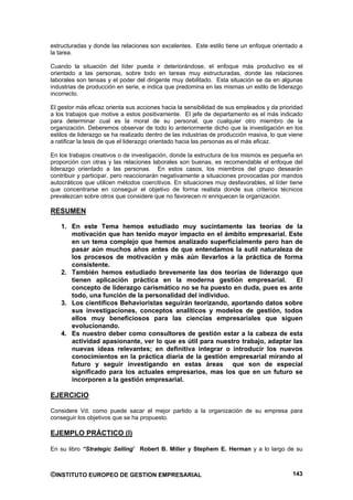 estructuradas y donde las relaciones son excelentes. Este estilo tiene un enfoque orientado a
la tarea.

Cuando la situación del líder pueda ir deteriorándose, el enfoque más productivo es el
orientado a las personas, sobre todo en tareas muy estructuradas, donde las relaciones
laborales son tensas y el poder del dirigente muy debilitado. Esta situación se da en algunas
industrias de producción en serie, e indica que predomina en las mismas un estilo de liderazgo
incorrecto.

El gestor más eficaz orienta sus acciones hacia la sensibilidad de sus empleados y da prioridad
a los trabajos que motive a estos positivamente. El jefe de departamento es el más indicado
para determinar cual es la moral de su personal, que cualquier otro miembro de la
organización. Deberemos observar de todo lo anteriormente dicho que la investigación en los
estilos de liderazgo se ha realizado dentro de las industrias de producción masiva, lo que viene
a ratificar la tesis de que el liderazgo orientado hacia las personas es el más eficaz.

En los trabajos creativos o de investigación, donde la estructura de los mismos es pequeña en
proporción con otras y las relaciones laborales son buenas, es recomendable el enfoque del
liderazgo orientado a las personas. En estos casos, los miembros del grupo desearán
contribuir y participar, pero reaccionarán negativamente a situaciones provocadas por mandos
autocráticos que utilicen métodos coercitivos. En situaciones muy desfavorables, el líder tiene
que concentrarse en conseguir el objetivo de forma realista donde sus criterios técnicos
prevalezcan sobre otros que considere que no favorecen ni enriquecen la organización.

RESUMEN

    1. En este Tema hemos estudiado muy sucintamente las teorías de la
       motivación que han tenido mayor impacto en el ámbito empresarial. Este
       en un tema complejo que hemos analizado superficialmente pero han de
       pasar aún muchos años antes de que entendamos la sutil naturaleza de
       los procesos de motivación y más aún llevarlos a la práctica de forma
       consistente.
    2. También hemos estudiado brevemente las dos teorías de liderazgo que
       tienen aplicación práctica en la moderna gestión empresarial.            El
       concepto de liderazgo carismático no se ha puesto en duda, pues es ante
       todo, una función de la personalidad del individuo.
    3. Los científicos Behavioristas seguirán teorizando, aportando datos sobre
       sus investigaciones, conceptos analíticos y modelos de gestión, todos
       ellos muy beneficiosos para las ciencias empresariales que siguen
       evolucionando.
    4. Es nuestro deber como consultores de gestión estar a la cabeza de esta
       actividad apasionante, ver lo que es útil para nuestro trabajo, adaptar las
       nuevas ideas relevantes; en definitiva integrar o introducir los nuevos
       conocimientos en la práctica diaria de la gestión empresarial mirando al
       futuro y seguir investigando en estas áreas que son de especial
       significado para los actuales empresarios, mas los que en un futuro se
       incorporen a la gestión empresarial.

EJERCICIO

Considere Vd. como puede sacar el mejor partido a la organización de su empresa para
conseguir los objetivos que se ha propuesto.

EJEMPLO PRÁCTICO (I)

En su libro “Strategic Selling” Robert B. Miller y Stephem E. Herman y a lo largo de su



©INSTITUTO EUROPEO DE GESTION EMPRESARIAL                                                   143
 