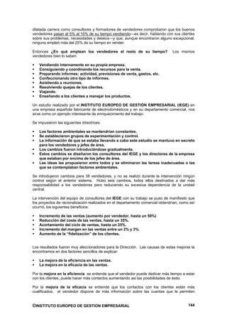 dilatada carrera como consultores y formadores de vendedores comprobaron que los buenos
vendedores pasan el 5% al 10% de su tiempo vendiendo—es decir, hablando con sus clientes
sobre sus problemas, necesidades y deseos—y que, aunque encontraron alguno excepcional,
ninguno empleó más del 25% de su tiempo en vender.

Entonces ¿En qué emplean los vendedores el resto de su tiempo?                  Los mismos
vendedores bien lo saben:

    Vendiendo internamente en su propia empresa.
    Consiguiendo y coordinando los recursos para la venta.
    Preparando informes: actividad, previsiones de venta, gastos, etc.
    Confeccionando otro tipo de informes.
    Asistiendo a reuniones.
    Resolviendo quejas de los clientes.
    Viajando.
    Enseñando a los clientes a manejar los productos.

Un estudio realizado por el INSTITUTO EUROPEO DE GESTIÓN EMPRESARIAL (IEGE) en
una empresa española fabricante de electrodomésticos y en su departamento comercial, nos
sirve como un ejemplo interesante de enriquecimiento del trabajo:

Se impusieron las siguientes directrices:

    Los factores ambientales se mantendrían constantes.
    Se establecieron grupos de experimentación y control.
    La información de que se estaba llevando a cabo este estudio se mantuvo en secreto
    para los vendedores y jefes de área.
    Los cambios fueron introduciéndose gradualmente.
    Estos cambios se diseñaron los consultores del IEGE y los directores de la empresa
    que estaban por encima de los jefes de área.
    Las ideas las propusieron entre todos y se eliminaron las tareas inadecuadas o las
    que se contemplaban factores ambientales.

Se introdujeron cambios para 38 vendedores, y no se realizó durante la intervención ningún
control según el anterior sistema. Hubo seis cambios, todos ellos destinados a dar más
responsabilidad a los vendedores pero reduciendo su excesiva dependencia de la unidad
central.

La intervención del equipo de consultores del IEGE con su trabajo se puso de manifiesto que
los proyectos de racionalización realizados en el departamento comercial obtendrían, como así
ocurrió, los siguientes beneficios:

    Incremento de las ventas (aumento por vendedor, hasta un 50%)
    Reducción del coste de las ventas, hasta un 35%.
    Acortamiento del ciclo de ventas, hasta un 25%.
    Incremento del margen en las ventas entre un 2% y 3%.
    Aumento de la “fidelización” de los clientes.


Los resultados fueron muy aleccionadores para la Dirección. Las causas de estas mejoras la
encontramos en dos factores sencillos de explicar:

    La mejora de la eficiencia en las ventas.
    La mejora en la eficacia de las ventas.

Por la mejora en la eficiencia se entiende que el vendedor puede dedicar más tiempo a estar
con los clientes, puede hacer más contactos aumentando así las posibilidades de éxito.

Por la mejora de la eficacia se entiende que los contactos con los clientes están más
cualificados; el vendedor dispone de más información sobre las cuentas que le permiten


©INSTITUTO EUROPEO DE GESTION EMPRESARIAL                                                144
 