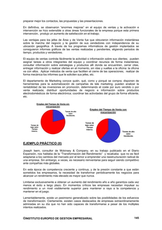 preparar mejor los contactos, las propuestas y las presentaciones.

En definitiva, se observaron “enormes mejoras” en el equipo de ventas y la activación e
intervención se hizo extensible a otras áreas funcionales de la empresa porque esta primera
intervención, produjo un aumento de satisfacción en el trabajo.

Las ventajas para los jefes de Área y de Venta fue que obtuvieron información instantánea
sobre la marcha del negocio y la gestión de sus vendedores con independencia de su
ubicación geográfica. A través de los programas informáticos de gestión implantados se
consiguieron informes gráficos de las ventas realizadas y pendientes, eligiendo periodos de
tiempo, productos y vendedores.

El equipo de ventas controla fácilmente la actividad o información sobre sus clientes; pueden
asignar tareas a otros integrantes del equipo y coordinar recursos de forma instantánea;
consultar información sobre estrategias y productos allí donde se encuentren, cerrar citas,
entregar información y realizar ofertas en el momento, sin idas y vueltas a la oficina: la oficina
va con ellos. Aplicar métodos de venta que faciliten el cierre de las operaciones; realizar de
forma mecánica los informes que le soliciten sus jefes, etc.

El departamento de Marketing conoce quién, qué, como y porqué se compra; disponen de
herramientas para la automatización de campañas de tele marketing; pueden analizar la
rentabilidad de las inversiones en promoción, determinando el coste por euro vendido o por
venta realizada; distribuir oportunidades de negocio e información sobre productos
electrodomésticos de forma electrónica; coordinar las actividades del grupo de forma eficiente,
etc.

              Empleo del Tiempo de Venta sin
                      mecanización
                                                              Empleo del Tiempo de Venta con
                                        Tareas de alto
                                            valor.
                                                                      mecanización
                                         Vendiendo.



                                                         Tareas de
      Tareas de                                          bajo valor.
      bajo valor.                                         Tiempo
       Tiempo                                             Interno.
       Interno.                                                                         Tareas de alto
                                                                                            valor.
                                                                                         Vendiendo.



EJEMPLO PRÁCTICO (II)

Joseph Isern, consultor de Mckinsey & Company, en su trabajo publicado en el Diario
Expansión, nos hablaba de la “Transformación del Rendimiento” y recalcaba que no es fácil
adaptarse a los cambios del mercado por el temor a emprender una reestructuración radical de
una empresa. Sin embargo, a veces, es necesario reinventarse para seguir siendo competitivo
ante compañías más globales.

En esta época de competencia creciente y continua, y de la presión constante a que están
sometidos los empresarios, la necesidad de transformar periódicamente los negocios para
alcanzar un rendimiento más elevado es mayor que nunca.

Limitarse exclusivamente a obtener un aumento del rendimiento año a año garantiza cada vez
menos el éxito a largo plazo. En momentos críticos las empresas necesitan impulsar su
rendimiento a un nivel visiblemente superior para mantener a raya a la competencia y
mantener en el juego.

Lamentablemente, existe un pesimismo generalizado sobre las posibilidades de los esfuerzos
de transformación. Ciertamente, existen casos destacados de empresas extraordinariamente
admiradas en su día que no han sido capaces de transformarse a pesar de los múltiples
intentos realizados.



©INSTITUTO EUROPEO DE GESTION EMPRESARIAL                                                            145
 