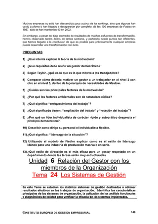 Muchas empresas no sólo han descendido poco a poco de los rankings, sino que algunas han
caído a plomo o han llegado a desaparecer por completo: de las 100 empresas de Forbes en
1987, sólo se han mantenido 40 en 2002.

Sin embargo, a pesar del bajo promedio de resultados de muchos esfuerzos de transformación,
hemos observado tantos éxitos en tantos sectores, y partiendo desde puntos tan diferentes,
que hemos llegado a la conclusión de que es posible para prácticamente cualquier empresa
pueda desarrollar una transformación con éxito.

PREGUNTAS

1) ¿Qué intenta explicar la teoría de la motivación?

2) ¿Qué requisitos debe reunir un gestor democrático?

3) Según Taylor, ¿qué es lo que es lo que motiva a los trabajadores?

4) Comparar cómo debería motivar un gestor a un trabajador en el nivel 2 con
   otro en el nivel 5, dentro de la jerarquía de necesidades de Maslow.

5) ¿Cuáles son los principales factores de la motivación?

6) ¿Por qué los factores ambientales son de naturaleza cíclica?

7) ¿Qué significa “enriquecimiento del trabajo”?

8) ¿Qué significado tienen: “ampliación del trabajo” y “rotación del trabajo”?

9) ¿Por qué un líder individualista de carácter rígido y autocrático desprecia el
   principio democrático?

10) Describir como dirige su personal el individualista flexible.

11) ¿Qué significa: “liderazgo de la situación”?

12) Utilizando el modelo de Fiedler explicar como es el estilo de liderazgo
   idóneo para una industria de producción masiva o en serie.

13) ¿Qué estilo de dirección es el más eficaz para un gestor respetado en un
    departamento donde las tareas están muy estructuradas

     Unidad 6 Relación del Gestor con los
         miembros de la Organización
      Tema 24 Los Sistemas de Gestión
En este Tema se estudian los distintos sistemas de gestión destinados a obtener
resultados efectivos en los trabajos de organización. Identifica las características
principales de los sistemas de organización, la aplicación de los análisis funcionales
o diagnósticos de calidad para verificar la eficacia de los sistemas implantados.




©INSTITUTO EUROPEO DE GESTION EMPRESARIAL                                              146
 