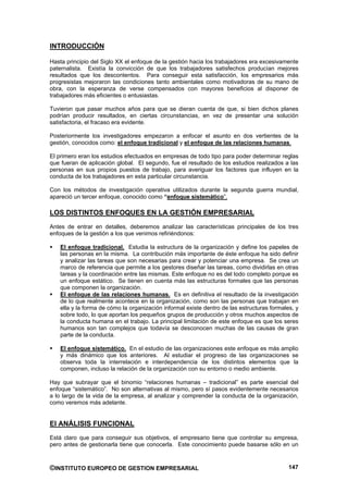 INTRODUCCIÓN

Hasta principio del Siglo XX el enfoque de la gestión hacia los trabajadores era excesivamente
paternalista. Existía la convicción de que los trabajadores satisfechos producían mejores
resultados que los descontentos. Para conseguir esta satisfacción, los empresarios más
progresistas mejoraron las condiciones tanto ambientales como motivadoras de su mano de
obra, con la esperanza de verse compensados con mayores beneficios al disponer de
trabajadores más eficientes o entusiastas.

Tuvieron que pasar muchos años para que se dieran cuenta de que, si bien dichos planes
podrían producir resultados, en ciertas circunstancias, en vez de presentar una solución
satisfactoria, el fracaso era evidente.

Posteriormente los investigadores empezaron a enfocar el asunto en dos vertientes de la
gestión, conocidos como: el enfoque tradicional y el enfoque de las relaciones humanas.

El primero eran los estudios efectuados en empresas de todo tipo para poder determinar reglas
que fueran de aplicación global. El segundo, fue el resultado de los estudios realizados a las
personas en sus propios puestos de trabajo, para averiguar los factores que influyen en la
conducta de los trabajadores en esta particular circunstancia.

Con los métodos de investigación operativa utilizados durante la segunda guerra mundial,
apareció un tercer enfoque, conocido como “enfoque sistemático”.

LOS DISTINTOS ENFOQUES EN LA GESTIÓN EMPRESARIAL
Antes de entrar en detalles, deberemos analizar las características principales de los tres
enfoques de la gestión a los que venimos refiriéndonos:

   El enfoque tradicional. Estudia la estructura de la organización y define los papeles de
   las personas en la misma. La contribución más importante de éste enfoque ha sido definir
   y analizar las tareas que son necesarias para crear y potenciar una empresa. Se crea un
   marco de referencia que permite a los gestores diseñar las tareas, como dividirlas en otras
   tareas y la coordinación entre las mismas. Este enfoque no es del todo completo porque es
   un enfoque estático. Se tienen en cuenta más las estructuras formales que las personas
   que componen la organización.
   El enfoque de las relaciones humanas. Es en definitiva el resultado de la investigación
   de lo que realmente acontece en la organización, como son las personas que trabajan en
   ella y la forma de cómo la organización informal existe dentro de las estructuras formales, y
   sobre todo, lo que aportan los pequeños grupos de producción y otros muchos aspectos de
   la conducta humana en el trabajo. La principal limitación de este enfoque es que los seres
   humanos son tan complejos que todavía se desconocen muchas de las causas de gran
   parte de la conducta.

   El enfoque sistemático. En el estudio de las organizaciones este enfoque es más amplio
   y más dinámico que los anteriores. Al estudiar el progreso de las organizaciones se
   observa toda la interrelación e interdependencia de los distintos elementos que la
   componen, incluso la relación de la organización con su entorno o medio ambiente.

Hay que subrayar que el binomio “relaciones humanas – tradicional” es parte esencial del
enfoque “sistemático”. No son alternativas al mismo, pero sí pasos evidentemente necesarios
a lo largo de la vida de la empresa, al analizar y comprender la conducta de la organización,
como veremos más adelante.


El ANÁLISIS FUNCIONAL
Está claro que para conseguir sus objetivos, el empresario tiene que controlar su empresa,
pero antes de gestionarla tiene que conocerla. Este conocimiento puede basarse sólo en un



©INSTITUTO EUROPEO DE GESTION EMPRESARIAL                                                   147
 