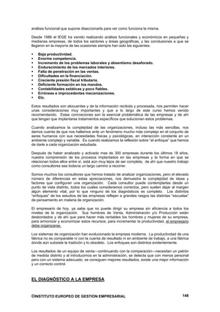 análisis funcional que supone diseccionarla para ver como funciona la misma.

Desde 1986 el IEGE ha venido realizando análisis funcionales y económicos en pequeñas y
medianas empresas, de todos los sectores y áreas geográficas, y las conclusiones a que se
llegaron en la mayoría de las ocasiones siempre han sido las siguientes:

    Baja productividad.
    Enorme competencia.
    Incremento de los problemas laborales y absentismo desaforado.
    Endurecimiento de los mercados interiores.
    Falta de penetración en las ventas.
    Dificultades en la financiación.
    Creciente presión fiscal tributaria.
    Deficiente formación en los mandos.
    Contabilidades estáticas y poco fiables.
    Erróneas e improcedentes mecanizaciones.
    Etc.

Estos resultados son elocuentes y de la información recibida y procesada, nos permiten hacer
unas consideraciones muy importantes y que a lo largo de este curso hemos venido
recomendando. Estas concreciones son la esencial problemática de las empresas y de ahí
que tengan que implantarse tratamientos específicos que solucionen estos problemas.

Cuando analizamos la complejidad de las organizaciones, incluso las más sencillas, nos
damos cuenta de que nos hallamos ante un fenómeno mucho más complejo en el conjunto de
seres humanos con sus necesidades físicas y psicológicas, en interacción constante en un
ambiente complejo y variable. Es cuando realizamos la reflexión sobre “el enfoque” que hemos
de darle a cada organización estudiada.

Después de haber analizado y activado mas de 300 empresas durante los últimos 18 años,
nuestra comprensión de los procesos implantados en las empresas y la forma en que se
relacionan todos ellos entre sí, está aún muy lejos de ser completa; de ahí que nuestro trabajo
como consultores sea todavía un largo camino a recorrer.

Somos muchos los consultores que hemos tratado de analizar organizaciones, pero el elevado
número de diferencias en estas apreciaciones, nos demuestra la complejidad de ideas y
factores que configuran una organización. Cada consultor puede contemplarlas desde un
punto de vista distinto, todos los cuales consideramos correctos, pero suelen dejar al margen
algún elemento vital, por lo que ninguno de los diagnósticos es completo. Los distintos
“enfoques” de los estudios de las empresas reflejan a grandes rasgos las distintas “escuelas”
de pensamiento en materia de organización.

El empresario de hoy, ya sabe que no puede dirigir su empresa sin eficiencia a todos los
niveles de la organización. Sus hombres de Venta, Administración y/o Producción están
desbordados y de ahí que para hacer más rentables los hombres y mujeres de su empresa,
para armonizar y economizar estos recursos, para incrementar la productividad, el empresario
debe organizarse.

Los sistemas de organización han evolucionado la empresa moderna. La productividad de una
fábrica no es comparable ni con la cuenta de resultado ni en ambiente de trabajo, a una fábrica
donde aún subsiste la tradición y lo obsoleto. Los enfoques son distintos evidentemente.

Los resultados de un equipo de venta—continuando con la comparación—necesitan un patrón
de medida distinto y al introducirnos en la administración, se detecta que con menos personal
pero con un sistema adecuado, se consiguen mejores resultados, existe una mejor información
y un correcto control.



EL DIAGNÓSTICO A LA EMPRESA


©INSTITUTO EUROPEO DE GESTION EMPRESARIAL                                                  148
 