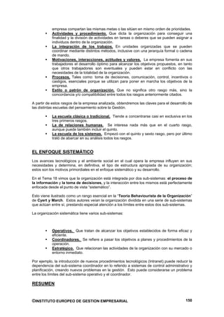 empresa compartan las mismas metas o las sitúen en mismo orden de prioridades.
           Actividades y procedimiento. Que dicta la organización para conseguir una
           finalidad y la división de actividades en tareas o deberes que se pueden asignar a
           individuos dentro de la organización.
           La integración de los trabajos. En unidades organizadas que se pueden
           coordinar mediante distintos métodos, inclusive con una jerarquía formal o cadena
           de mando.
           Motivaciones, interacciones, actitudes y valores. La empresa fomenta en sus
           trabajadores el desarrollo óptimo para alcanzar los objetivos propuestos, en tanto
           que otros trabajadores son eventuales y pueden estar en conflicto con las
           necesidades de la totalidad de la organización.
           Procesos. Tales como: toma de decisiones, comunicación, control, incentivos o
           castigos, esenciales porque se utilizan para poner en marcha los objetivos de la
           empresa.
           Estilo o patrón de organización. Que no significa otro rasgo más, sino la
           concordancia y/o compatibilidad entre todos los rasgos anteriormente citados.

A partir de estos rasgos de la empresa analizada, obtendremos las claves para el desarrollo de
las distintas escuelas del pensamiento sobre la Gestión.

           La escuela clásica o tradicional. Tiende a concentrarse casi en exclusiva en los
           tres primeros rasgos.
           La de relaciones humanas. Se interesa nada más que en el cuarto rasgo,
           aunque puede también incluir el quinto.
           La escuela de los sistemas. Empezó con el quinto y sexto rasgo, pero por último
           trató de abarcar en su análisis todos los rasgos.


EL ENFOQUE SISTEMÁTICO
Los avances tecnológicos y el ambiente social en el cual opera la empresa influyen en sus
necesidades y determina, en definitiva, el tipo de estructura apropiada de su organización;
estos son los motivos primordiales en el enfoque sistemático y su desarrollo.

En el Tema 18 vimos que la organización está integrada por dos sub-sistemas: el proceso de
la información y la toma de decisiones, y la interacción entre los mismos está perfectamente
enfocada desde el punto de vista “sistemático”.

Esto viene ilustrado como un rango esencial en la “Teoría Behaviourista de la Organización”
de Cyert y March. Estos autores veían la organización dividida en una serie de sub-sistemas
que actúan entre sí, prestando especial atención a los límites entre estos dos sub-sistemas.

La organización sistemática tiene varios sub-sistemas:



           Operativos. Que tratan de alcanzar los objetivos establecidos de forma eficaz y
           eficiente.
           Coordinadores. Se refiere a pasar los objetivos a planes y procedimientos de la
           operación.
           Estratégico. Que relacionan las actividades de la organización con su mercado o
           entorno inmediato.

Por ejemplo, la introducción de nuevos procedimientos tecnológicos (Intranet) puede reducir la
dependencia del sub-sistema coordinador en lo referido a sistemas de control administrativo y
planificación, creando nuevos problemas en la gestión. Esto puede considerarse un problema
entre los límites del sub-sistema operativo y el coordinador.

RESUMEN


©INSTITUTO EUROPEO DE GESTION EMPRESARIAL                                                 150
 