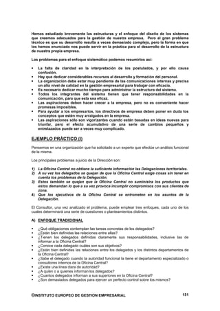 Hemos estudiado brevemente las estructuras y el enfoque del diseño de los sistemas
que creemos adecuados para la gestión de nuestra empresa. Pero el gran problema
técnico es que su desarrollo resulta a veces demasiado complejo, pero la forma en que
los hemos enunciado nos puede servir en la práctica para el desarrollo de la estructura
de nuestra propia empresa.

Los problemas para el enfoque sistemático podemos resumirlos así:

    La falta de claridad en la interpretación de los postulados, y por ello causa
    confusión.
    Hay que dedicar considerables recursos al desarrollo y formación del personal.
    La organización debe estar muy pendiente de las comunicaciones internas y precisa
    un alto nivel de calidad en la gestión empresarial para trabajar con eficacia.
    Es necesario dedicar mucho tiempo para administrar la estructura del sistema.
    Todos los integrantes del sistema tienen que tener responsabilidades en la
    comunicación, para que esta sea eficaz.
    Las aspiraciones deben hacer crecer a la empresa, pero no es conveniente hacer
    promesas imposibles.
    Para ayudar a los empresarios, los directivos de empresa deben poner en duda los
    conceptos que estén muy arraigados en la empresa.
    Las aspiraciones sólo son vigorizantes cuando están basadas en ideas nuevas para
    triunfar, pero el efecto acumulativo de una serie de cambios pequeños y
    entrelazados puede ser a veces muy complicado.

EJEMPLO PRÁCTICO (I)
Pensemos en una organización que ha solicitado a un experto que efectúe un análisis funcional
de la misma.

Los principales problemas a juicio de la Dirección son:

1) La Oficina Central no obtiene la suficiente información las Delegaciones territoriales.
2) A su vez los delegados se quejan de que la Oficina Central exige cosas sin tener en
   cuenta los problemas de la Delegación.
3) Estos también se quejan que la Oficina Central no suministra los productos que
   estos demandan lo que a su vez provoca incumplir compromisos con sus clientes de
   zona.
4) Que los ejecutivos de la Oficina Central se entrometen en los asuntos de la
   Delegación.

El Consultor, una vez analizado el problema, puede emplear tres enfoques, cada uno de los
cuales determinará una serie de cuestiones o planteamientos distintos.

A) ENFOQUE TRADICIONAL

    ¿Qué obligaciones contemplan las tareas concretas de los delegados?
    ¿Están bien definidas las relaciones entre ellas?
    ¿Tienen los delegados definidas claramente sus responsabilidades, inclusive las de
    informar a la Oficina Central?
    ¿Conoce cada delegado cuáles son sus objetivos?
    ¿Están bien definidas las relaciones entre los delegados y los distintos departamentos de
    la Oficina Central?
    ¿Sabe el delegado cuando la autoridad funcional la tiene el departamento especializado o
    consultores internos de la Oficina Central?
    ¿Existe una línea clara de autoridad?
    ¿A quién o a quienes informan los delegados?
    ¿Cuantos delegados informan a sus superiores en la Oficina Central?
    ¿Son demasiados delegados para ejercer un perfecto control sobre los mismos?



©INSTITUTO EUROPEO DE GESTION EMPRESARIAL                                                151
 