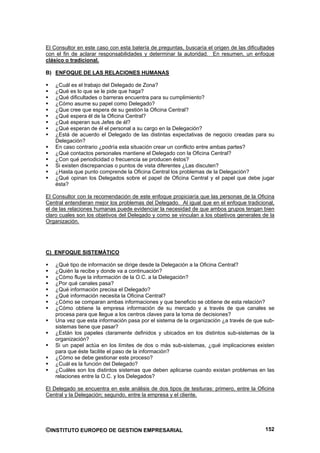 El Consultor en este caso con esta batería de preguntas, buscaría el origen de las dificultades
con el fin de aclarar responsabilidades y determinar la autoridad. En resumen, un enfoque
clásico o tradicional.

B) ENFOQUE DE LAS RELACIONES HUMANAS

    ¿Cuál es el trabajo del Delegado de Zona?
    ¿Qué es lo que se le pide que haga?
    ¿Qué dificultades o barreras encuentra para su cumplimiento?
    ¿Cómo asume su papel como Delegado?
    ¿Que cree que espera de su gestión la Oficina Central?
    ¿Qué espera él de la Oficina Central?
    ¿Qué esperan sus Jefes de él?
    ¿Qué esperan de él el personal a su cargo en la Delegación?
    ¿Está de acuerdo el Delegado de las distintas expectativas de negocio creadas para su
    Delegación?
    En caso contrario ¿podría esta situación crear un conflicto entre ambas partes?
    ¿Qué contactos personales mantiene el Delegado con la Oficina Central?
    ¿Con qué periodicidad o frecuencia se producen éstos?
    Si existen discrepancias o puntos de vista diferentes ¿Las discuten?
    ¿Hasta que punto comprende la Oficina Central los problemas de la Delegación?
    ¿Qué opinan los Delegados sobre el papel de Oficina Central y el papel que debe jugar
    ésta?

El Consultor con la recomendación de este enfoque propiciaría que las personas de la Oficina
Central entendieran mejor los problemas del Delegado. Al igual que en el enfoque tradicional,
el de las relaciones humanas puede evidenciar la necesidad de que ambos grupos tengan bien
claro cuales son los objetivos del Delegado y como se vinculan a los objetivos generales de la
Organización.




C) ENFOQUE SISTEMÁTICO

    ¿Qué tipo de información se dirige desde la Delegación a la Oficina Central?
    ¿Quién la recibe y donde va a continuación?
    ¿Cómo fluye la información de la O.C. a la Delegación?
    ¿Por qué canales pasa?
    ¿Qué información precisa el Delegado?
    ¿Qué información necesita la Oficina Central?
    ¿Cómo se comparan ambas informaciones y que beneficio se obtiene de esta relación?
    ¿Cómo obtiene la empresa información de su mercado y a través de que canales se
    procesa para que llegue a los centros claves para la toma de decisiones?
    Una vez que esta información pasa por el sistema de la organización ¿a través de que sub-
    sistemas tiene que pasar?
    ¿Están los papeles claramente definidos y ubicados en los distintos sub-sistemas de la
    organización?
    Si un papel actúa en los límites de dos o más sub-sistemas, ¿qué implicaciones existen
    para que éste facilite el paso de la información?
    ¿Cómo se debe gestionar este proceso?
    ¿Cuál es la función del Delegado?
    ¿Cuáles son los distintos sistemas que deben aplicarse cuando existan problemas en las
    relaciones entre la O.C. y los Delegados?

El Delegado se encuentra en este análisis de dos tipos de tesituras: primero, entre la Oficina
Central y la Delegación; segundo, entre la empresa y el cliente.




©INSTITUTO EUROPEO DE GESTION EMPRESARIAL                                                  152
 