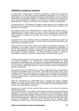 EJERCICIO (a resolver por el alumno)

En 1980 Aguilar y Prado fundaron en Madrid una empresa de transportes, la Empresa de
Transportes S.A.; en 1990 Prado se retiro completamente del negocio a sus 70 años y se
quedó Aguilar, como Consejero Delegado del Consejo de Administración, aunque no implicado
directamente en las actividades cotidianas. En realidad el Director Gerente es Juan Más, que a
sus 40 años está llevando la empresa, lo cual consiste en supervisar las operaciones en
Madrid, Barcelona y Zaragoza; en las demás zonas se gestiona a través de corresponsales.

La facturación fue de 1.200 millones de pesetas el pasado ejercicio con un beneficio de 50
millones de Ptas. La empresa tiene 50 empleados, de los cuales 35 están en Madrid, 10 en
Barcelona y 5 en Zaragoza.

Esta empresa siempre se ha caracterizado por un servicio rápido, por cumplir los plazos y
principalmente por no perder cargas en el camino. Esto le ha valido que si un proveedor
estaba interesado en cumplir con su cliente siempre acudía a la Empresa de Transportes S.A.,
aunque también es verdad que sus tarifas eran un poco más elevadas que las de la
competencia.

A principios de los 90, la empresa todavía se beneficiaba del empuje que le dieron sus
fundadores y de su tradición de servicio y Aguilar sentía la necesidad de desarrollarse pues
sabía que tenían capacidad para ello.

Hasta el momento siempre habían trabajado con empresas, principalmente industriales y de
alimentación, en las cuales el volumen y el peso estaban suficientemente compensados. A
partir de estos momentos empezaron a ver que existía una oportunidad importante dentro del
mercado especializándose en grandes volúmenes y poca carga, pero para ello, hacia falta
tener algunos de equipos especiales. Los mismos clientes les animaron a empezar a
desarrollarse en este tema, ya que muchas veces existía la necesidad de este servicio.



Compraron algunos equipos que tuvieron gran éxito, aunque esto representó para la empresa
una inversión importante y en consecuencia un fuerte endeudamiento; las ventas
evolucionaron suficientemente bien y aunque estos servicios solamente representaban el 20%
de la facturación, en realidad aportaban el 50% de los beneficios: no obstante esto significaba
una gran esfuerzo, tanto desde el punto de vista de inversión como de mantenimiento y
esfuerzo de coordinación.

Ello repercutía también en que disminuyera, en parte, la calidad del servicio, principalmente en
el tema de la puntualidad y trato con el cliente. Hacía falta actuar de algún modo, pues la
competencia empezaba a darse cuenta de que podían atacar a los clientes de Empresas de
Transportes SA., si éstos no recuperaban el prestigio entre sus clientes más importantes.
Aunque es posible recuperar en parte el volumen de facturación, no siempre ocurre lo mismo
con la reputación.

Dadas las circunstancias tan desfavorables para la empresa José Aguilar, Consejero
Delegado, Juan Más, Director Gerente, Pedro Macaya, Responsable de cargas especiales y
Antonio Lucas, Responsable de carga en general, se reunieron en un Hotel de Madrid, durante
tres días, para buscar remedio a la situación.

El objetivo de la reunión era tomar decisiones sobre cual iba a ser el rumbo de la empresa a
partir de este momento.
¿Era conveniente apoyar a Pedro Macaya en el sentido de ampliar los equipos de transportes
espaciales?, en este caso, se podría convertir la empresa en una de las principales en cargas
especiales, pero para ello tendría que hacerse una elevada inversión. Por otro lado, existía la
necesidad de abrir empresa en Bilbao y en Valencia, ya que cinco de sus principales clientes
tenían quejas del servicio que le daban los corresponsales y habían amenazado varias veces
con irse a la competencia. Ahora esto ya era inminente, pues por separado habían
manifestado a Antonio Lucas que, o bien se resolvía esta situación o bien una vez terminados


©INSTITUTO EUROPEO DE GESTION EMPRESARIAL                                                   153
 