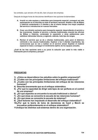 los contratos, que vencían a fin de año, iban a buscar otra empresa.

Después de largas horas de discusiones identificaron tres opciones fundamentales:

    A. Invertir en más equipos y materiales para transporte especial, conseguir así más
       participación en el mercado en todo el territorio nacional. Ampliar a las de Bilbao
       y Valencia contentando a 5 clientes y dar al mismo tiempo una mayor amplitud
       del servicio e introducirse en nuevos mercados.

    B. Crear una división exclusiva para transporte especial, desarrollando el servicio y
       las inversiones. Ampliar el servicio a clientes tradicionales creando las oficinas
       de Bilbao y Valencia, contemplar la expansión a otras poblaciones para
       satisfacer demandas futuras y cogiendo, además, todo tipo de cargas.

    C. Revisar el servicio que se da a clientes tradicionales, para parar el deterioro
       volviendo a los cauces tradicionales. Explicar a los 5 clientes importantes, las
       correcciones que se van a realizar en el servicio actual. Explotar el material
       especial en base a conseguir el rendimiento óptimo de los equipos actuales.

¿Cuál de las tres opciones sería a su juicio la solución que usted la más viable e
interesante para la empresa y porqué?




PREGUNTAS

1) ¿Cómo se desarrollaron los estudios sobre la gestión empresarial?
2) ¿Cuáles son las principales limitaciones del enfoque tradicional?
3) ¿Cuales son las principales limitaciones del enfoque de las relaciones
    humanas?
4) Describa brevemente que es el enfoque sistemático.
5) ¿Por qué la capacidad de dirigir está lejos de ser perfecta en el control
    de una empresa?
6) ¿En qué aspectos se encuentra la escuela tradicional o clásica?
7) ¿En qué áreas se concentra la escuela de las relaciones humanas?
8) ¿En qué áreas se concentra la escuela de sistemas?
9) ¿Qué factores han impulsado el desarrollo del enfoque sistemático?
10) ¿Por qué la teoría de toma de decisiones de Cyert y March se
    encuadran preferentemente en el enfoque sistemático?
11) Indique los distintos sub-sistemas dentro de una organización.




©INSTITUTO EUROPEO DE GESTION EMPRESARIAL                                             154
 