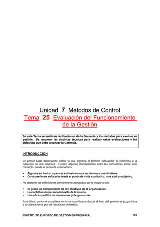 Unidad 7 Métodos de Control
 Tema 25 Evaluación del Funcionamiento
            de la Gestión
En este Tema se analizan las funciones de la Gerencia y los métodos para evaluar su
gestión. Se resumen las distintas técnicas para realizar estas evaluaciones y los
objetivos que debe alcanzar la Gerencia.



INTRODUCCIÓN

En primer lugar deberíamos definir lo que significa el término “actuación” al referirnos a la
Gerencia de una empresa. Existen algunas discrepancias entre los consultores sobre este
concepto, desde el punto de vista teórico.

    Algunos se limitan a pensar exclusivamente en términos cuantitativos.
    Otros prefieren enfocarlo desde el punto de vista cualitativo, más sutil y subjetivo.

No obstante las definiciones comúnmente aceptadas por la mayoría son:

    El grado de cumplimiento de los objetivos de la organización.
    La contribución personal al éxito de la misma.
    Una eficaz política de inversiones y de ganancias.

Este último punto se considera en forma cuantitativa, donde el éxito del gerente se juzga única
y exclusivamente por los resultados obtenidos.



©INSTITUTO EUROPEO DE GESTION EMPRESARIAL                                                  155
 
