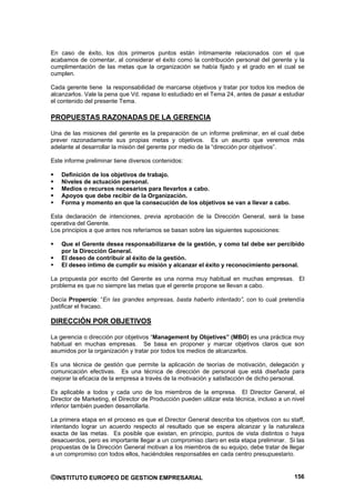 En caso de éxito, los dos primeros puntos están íntimamente relacionados con el que
acabamos de comentar, al considerar el éxito como la contribución personal del gerente y la
cumplimentación de las metas que la organización se había fijado y el grado en el cual se
cumplen.

Cada gerente tiene la responsabilidad de marcarse objetivos y tratar por todos los medios de
alcanzarlos. Vale la pena que Vd. repase lo estudiado en el Tema 24, antes de pasar a estudiar
el contenido del presente Tema.

PROPUESTAS RAZONADAS DE LA GERENCIA

Una de las misiones del gerente es la preparación de un informe preliminar, en el cual debe
prever razonadamente sus propias metas y objetivos. Es un asunto que veremos más
adelante al desarrollar la misión del gerente por medio de la “dirección por objetivos”.

Este informe preliminar tiene diversos contenidos:

    Definición de los objetivos de trabajo.
    Niveles de actuación personal.
    Medios o recursos necesarios para llevarlos a cabo.
    Apoyos que debe recibir de la Organización.
    Forma y momento en que la consecución de los objetivos se van a llevar a cabo.

Esta declaración de intenciones, previa aprobación de la Dirección General, será la base
operativa del Gerente.
Los principios a que antes nos referíamos se basan sobre las siguientes suposiciones:

    Que el Gerente desea responsabilizarse de la gestión, y como tal debe ser percibido
    por la Dirección General.
    El deseo de contribuir al éxito de la gestión.
    El deseo íntimo de cumplir su misión y alcanzar el éxito y reconocimiento personal.

La propuesta por escrito del Gerente es una norma muy habitual en muchas empresas. El
problema es que no siempre las metas que el gerente propone se llevan a cabo.

Decía Propercio: “En las grandes empresas, basta haberlo intentado”, con lo cual pretendía
justificar el fracaso.

DIRECCIÓN POR OBJETIVOS

La gerencia o dirección por objetivos “Management by Objetives” (MBO) es una práctica muy
habitual en muchas empresas. Se basa en proponer y marcar objetivos claros que son
asumidos por la organización y tratar por todos los medios de alcanzarlos.

Es una técnica de gestión que permite la aplicación de teorías de motivación, delegación y
comunicación efectivas. Es una técnica de dirección de personal que está diseñada para
mejorar la eficacia de la empresa a través de la motivación y satisfacción de dicho personal.

Es aplicable a todos y cada uno de los miembros de la empresa. El Director General, el
Director de Marketing, el Director de Producción pueden utilizar esta técnica, incluso a un nivel
inferior también pueden desarrollarla.

La primera etapa en el proceso es que el Director General describa los objetivos con su staff,
intentando lograr un acuerdo respecto al resultado que se espera alcanzar y la naturaleza
exacta de las metas. Es posible que existan, en principio, puntos de vista distintos o haya
desacuerdos, pero es importante llegar a un compromiso claro en esta etapa preliminar. Si las
propuestas de la Dirección General motivan a los miembros de su equipo, debe tratar de llegar
a un compromiso con todos ellos, haciéndoles responsables en cada centro presupuestario.


©INSTITUTO EUROPEO DE GESTION EMPRESARIAL                                                    156
 