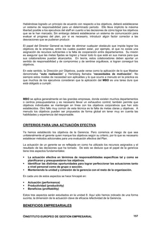 Habiéndose logrado un principio de acuerdo con respecto a los objetivos, deberá establecerse
un sistema de responsabilidad para un determinado periodo. Ello lleva implícito la máxima
libertad posible a los ejecutivos del staff en cuanto a las decisiones de cómo lograr los objetivos
que se le han marcado; Sin embargo deberá establecerse un sistema de comunicación para
evaluar el progreso del plan, por si es necesario, introducir algún factor corrector a las
desviaciones que se pudieran producir.

El papel del Director General es tratar de eliminar cualquier obstáculo que impida lograr los
objetivos de la empresa, entre los cuales pueden estar, por ejemplo, el que no exista una
asignación de recursos suficientes o la falta de cooperación entre departamentos. Su misión
es asegurar que las metas fijadas se logren y hacer todo lo que esté en sus manos para que
sus colaboradores puedan alcanzarlos. En teoría, estos colaboradores deben aportar un
sentido de responsabilidad y de compromiso y de sentirse orgullosos, si logran conseguir los
objetivos.

En este sentido, la Dirección por Objetivos, puede verse como la aplicación de lo que Maslow
denominaba “auto realización” y Hertzberg llamaba “necesidades de motivación”. No
siempre estos niveles de necesidad son aplicables y lo que ocurre a menudo en la práctica es
que muchos de los ejecutivos consideran que la aplicación del MBO es una tarea dura que
está obligado a cumplir.




MBO se aplica generalmente en las grandes empresas, donde existen muchos departamentos
o centros presupuestarios y es necesario llevar un exhaustivo control; también permite que
objetivos individuales se mantengan en línea con los objetivos corporativos que han sido
establecidos. Otro fallo muy común de esta técnica es la falta de metas claras y objetivas. A
menudo los objetivos pueden ser propuestos de forma global sin tener muy en cuenta las
habilidades y experiencia del responsable.


CRITERIOS PARA UNA ACTUACIÓN EFECTIVA

Ya hemos establecido los objetivos de la Gerencia. Pero corremos el riesgo de que sea
unilateralmente el gerente quien marque los objetivos según su criterio, por lo que es necesario
establecer métodos adicionales para una evaluación efectiva del Plan.

La actuación de un gerente se ve reflejada en como ha utilizado los recursos asignados y el
resultado de las decisiones que ha tomado. De esto se deduce que el papel de la gerencia
tiene tres aspectos fundamentales:

    La actuación efectiva en términos de responsabilidades específicas tal y como se
    planificaron y presupuestaron los objetivos.
    Identificar las distintas oportunidades para lograr perfeccionar las actuaciones tanto
    a nivel personal como de grupo o sección.
    Manteniendo la unidad y cohesión de la gerencia con el resto de la organización.

En cada uno de estos aspectos se hace hincapié en:

    Actuación (performance)
    Productividad (productivity)
    Beneficios (profitability)

Estos tres aspectos serán estudiados en la unidad 8. Aquí sólo hemos indicado de una forma
sucinta, la dimensión de la actuación clave de eficacia /efectividad de la Gerencia.

BENEFICIOS EMPRESARIALES


©INSTITUTO EUROPEO DE GESTION EMPRESARIAL                                                      157
 