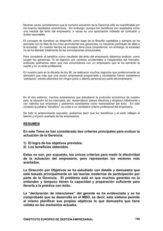 Muchas veces consideramos que la correcta actuación de la Gerencia sólo es cuantificable por
los buenos resultados económicos. Sin embargo, aunque los beneficios son aceptados como
una medida del éxito del empresario, a veces es una apreciación rodeada de confusión y
dudas razonables.

El concepto de beneficio se desarrolló como base de la filosofía capitalista y siempre se ha
asociado con la idea de los ricos acumulando sus ganancias, no haciendo participes de ellas a
la sociedad. En nuestro tiempo tal concepto tiene poca consistencia, sin embargo, la sociedad
no se ha liberado totalmente de las connotaciones emocionales.

Para considerar el beneficio como resultado del éxito del empresario debemos analizar, como
surgen las ganancias. Si se lograron por cambios accidentales e inesperados del mercado,
entonces podríamos decir que nos encontramos con un empresario que le ha sonreído la
suerte y no un éxito profesional.

En nuestro país en la década de los 90, se realizaron muchos negocios que posteriormente se
demostró que más que una acción empresarial programada y consistente fueron verdaderos
“pelotazos” siendo obtenidos sin ningún juicio o talento personal por parte del empresario.




En el otro extremo, muchos empresarios que estudiaron la evolución económica de nuestro
país, la situación de los mercados, etc. desarrollaron planes efectivos y dirigieron hábilmente y
con valentía sus empresas y podremos acreditarlos como merecedores del éxito. En este
contexto la palabra “beneficio” va unido a un verdadero criterio profesional del empresario.

De todo lo anteriormente expuesto, podremos decir que los beneficios y el éxito reflejan el
talento y el juicio acertado de los empresarios.

RESUMEN

En este Tema se han considerado dos criterios principales para evaluar la
actuación de la Gerencia:

1) El logro de los objetivos previstos.
2) Los beneficios obtenidos.

Estas no son, por supuesto, los únicos criterios para medir la efectividad
de la actuación del empresario, pero representan los vectores más
acertados.

La Dirección por Objetivos se ha estudiado con detalle y demuestra que
está basada principalmente en las teorías modernas de participación por
parte de la Gerencia. El problema está en que muchos gerentes no la
entienden y tampoco tienen la capacidad y preparación suficiente para
llevarla a la práctica con éxito.

La “declaración de intenciones” del gerente se ha evidenciado y se ha
comprobado que se desarrolla en el MBO, es decir, este sistema permite
al mismo planificar sus propios objetivos lo que demuestra que tiene
validez en los momentos actuales.



©INSTITUTO EUROPEO DE GESTION EMPRESARIAL                                                    158
 