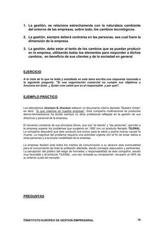 1. La gestión, se relaciona estrechamente con la naturaleza cambiante
   del entorno de las empresas, sobre todo, los cambios tecnológicos.

2. La gestión, siempre deberá centrarse en las personas, sea cual fuere la
   dimensión de la empresa.

3. La gestión, debe estar al tanto de los cambios que se puedan producir
   en la empresa, utilizando todas los elementos para responder a dichos
   cambios, en beneficio de sus clientes y de la sociedad en general.



EJERCICIO

A la vista de lo que ha leído y estudiado en este tema escriba una respuesta razonada a
la siguiente pregunta: "Si una organización comercial no cumple sus objetivos y
funciona sin éxito. ¿ Quién cree usted que es el responsable y por qué?.



EJEMPLO PRÁCTICO


Los laboratorios Jhonson & Jhonson editaron un documento interno llamado “Nuestro Credo”
es decir, “lo que creemos en nuestra empresa”. Esta compañía multinacional de productos
dermo-farmacéuticos ha tenido siempre su ética profesional reflejada en la gestión de sus
directivos y personal de la empresa.

El recuerdo constante de sus principios éticos, que son “el cliente” y “las personas”, permitió a
la empresa superar los problemas que surgieron en 1982 con un producto llamado TILENAL.
La compañía descubrió que éste producto era nocivo para la salud y podría incluso causar la
muerte. La magnitud del problema requería una actividad urgente con el fin de evitar daños a
otras personas y a la propia credibilidad de la empresa.

La empresa declaró ante todos los medios de comunicación a su alcance esta eventualidad
para el conocimiento de toda la población afectada, dando consejos adecuados y pertinentes.
La percepción del público del rasgo de honradez y responsabilidad de ésta compañía, resulto
muy favorable y el producto TILENAL, una vez revisada su composición, recuperó un 90% de
su anterior cuota de mercado.




PREGUNTAS




©INSTITUTO EUROPEO DE GESTION EMPRESARIAL                                                     16
 