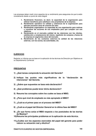 Las empresas deben medir cinco aspectos de su rendimiento para asegurarse de que lo están
considerando desde un punto de vista integral:

         1. Rendimiento financiero, es decir, la capacidad de la organización para
            obtener beneficios para satisfacer a los propietarios de la empresa.
         2. Rendimiento operativo—la calidad y coherencia de la organización para
            ejecutar procesos clave de creación de valor.
         3. Rendimiento organizativo—la capacidad de una organización para motivas
            u coordinar las acciones de sus empleados para que cumplan con sus
            objetivos.
         4. Rendimiento en el mercado—calidad de las relaciones con los clientes,
            satisfacción y complacencia del mismo, repetición de compras y fuerza de
            la empresa en segmentos clave del mercado.
         5. Rendimiento de los contactos externos—la calidad de las relaciones
            externas, con los socios, las autoridades, etc.




EJERCICIO

Redactar un informe que se base en la aplicación de las técnicas de Dirección por Objetivos en
su Departamento Comercial.




PREGUNTAS

1) ¿Qué tareas comprende la actuación del Gerente?

2) Indique los puntos más                significativos de la “declaración de
   intenciones” del Gerente.

3) ¿Sobre que supuestos se basa esta declaración?

4) ¿Qué problemas puede tener dicha declaración?

5) Resuma los conceptos sobre los cuales se basa el MBO.

6) ¿Para qué nivel de empleado es más apropiado el MBO?

7) ¿Cuál es el primer paso en el proceso del MBO?

8) ¿Cuál es el papel del Director General en la última fase del MBO?

9) ¿En que forma actúa el MBO respecto a los postulados de las teorías
    de Maslow?
10) Resuma los principales problemas en la aplicación de esta técnica.

11) ¿Cuáles son los aspectos esenciales del papel del gerente para poder
    valorar su actuación real y efectiva?


©INSTITUTO EUROPEO DE GESTION EMPRESARIAL                                                 160
 