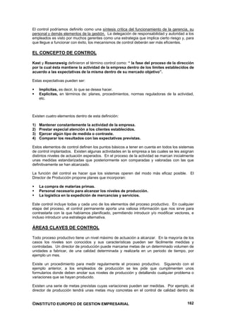 El control podríamos definirlo como una síntesis crítica del funcionamiento de la gerencia, su
personal y demás elementos de la gestión. La delegación de responsabilidad y autoridad a los
empleados es visto por muchos gerentes como una estrategia que implica cierto riesgo y, para
que llegue a funcionar con éxito, los mecanismos de control deberán ser más eficientes.

EL CONCEPTO DE CONTROL

Kast y Rosenzweig definieron el término control como: “ la fase del proceso de la dirección
por la cual ésta mantiene la actividad de la empresa dentro de los límites establecidos de
acuerdo a las expectativas de la misma dentro de su mercado objetivo”.

Estas expectativas pueden ser:

     Implícitas, es decir, lo que se desea hacer.
     Explícitas, en términos de: planes, procedimientos, normas reguladoras de la actividad,
     etc.



Existen cuatro elementos dentro de esta definición:

1)   Mantener constantemente la actividad de la empresa.
2)   Prestar especial atención a los clientes establecidos.
3)   Ejercer algún tipo de medida o contraste.
4)   Comparar los resultados con las expectativas previstas.

Estos elementos de control definen los puntos básicos a tener en cuenta en todos los sistemas
de control implantados. Existen algunas actividades en la empresa a las cuales se les asignan
distintos niveles de actuación esperados. En el proceso de la actividad se marcan inicialmente
unas medidas estandarizadas que posteriormente son comparadas y valoradas con las que
definitivamente se han alcanzado.

La función del control es hacer que los sistemas operen del modo más eficaz posible. El
Director de Producción propone planes que incorporan:

     La compra de materias primas.
     Personal necesario para alcanzar los niveles de producción.
     La logística en la expedición de mercancías y servicios.

Este control incluye todas y cada uno de los elementos del proceso productivo. En cualquier
etapa del proceso, el control permanente aporta una valiosa información que nos sirve para
contrastarla con la que habíamos planificado, permitiendo introducir y/o modificar vectores, e
incluso introducir una estrategia alternativa.

ÁREAS CLAVES DE CONTROL

Todo proceso productivo tiene un nivel máximo de actuación a alcanzar. En la mayoría de los
casos los niveles son conocidos y sus características pueden ser fácilmente medidas y
controladas. Un director de producción puede marcarse metas de un determinado volumen de
unidades a fabricar, de una calidad determinada y realizarla en un periodo de tiempo, por
ejemplo un mes.

Existe un procedimiento para medir regularmente el proceso productivo. Siguiendo con el
ejemplo anterior, a los empleados de producción se les pide que cumplimenten unos
formularios donde deben anotar sus niveles de producción y detallando cualquier problema o
variaciones que se hayan producido.

Existen una serie de metas previstas cuyas variaciones pueden ser medidas. Por ejemplo, el
director de producción tendrá unas metas muy concretas en el control de calidad dentro de


©INSTITUTO EUROPEO DE GESTION EMPRESARIAL                                                 162
 