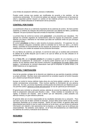 unos límites de aceptación definidos, precisos e inalterables.

Pueden existir normas que pueden ser modificadas de acuerdo a los cambios en las
condiciones ambientales. En el control de calidad, por ejemplo, modificaciones en las leyes de
salud y seguridad podrían requerir un cambio en las materias primas o una mejora en las
normas de calidad utilizadas en la fabricación de los productos.

CONTROL POR FASES

La coordinación eficaz es un elemento importante de los sistemas de control. No tiene sentido
implantar un sistema de chequeo del control de producción que detecte los fallos y problemas
“después” de que el producto haya sido enviado al mayorista o distribuidor.

La primera fase de control se conoce como precontrol y es preventivo por naturaleza. Por
ejemplo los controles regulares de mantenimiento sobre los equipos de producción, pueden
detectar una pieza o elemento en mal estado que debe ser sustituido antes de que provoque
una avería mayor.
El control simultáneo se lleva a cabo durante el proceso productivo. El supervisor de una
fábrica realizará chequeos constantes sobre la actividad de la mano de obra y, al mismo
tiempo, controlará el funcionamiento de los equipos de producción, verificará la calidad de la
materia prima y los niveles de acabado de los productos terminados.

En una fábrica de cerámica, por ejemplo, no servirá de nada que un analista esté controlando
la calidad de la arcilla después que la serie a la cual se refiere ya ha sido utilizada en el
proceso de cocción.

En el Tema 39 y en el ejemplo práctico II, al analizar la gestión de una empresa y en lo
referente al cuestionario de “producción”, el alumno podrá observar que en el cumplimiento
positivo de los distintos pasos del proceso productivo, la anticipación se puede utilizar como
control y, normalmente su correcta observación hará que la empresa no pierda dinero y se
eviten trastornos en la organización.

CONTROL Y MOTIVACIÓN

Una de las grandes ventajas de la dirección por objetivos es que permite al gerente controlar
su propia actividad. Muchas veces este autocontrol se considera superior al control impuesto
por y desde la propia Dirección General.

Aunque el control lo hemos definido hasta ahora de una forma global y estricta, en sí, tiene
ciertas connotaciones emocionales. Para muchos significa la dominación de una persona
sobre otra. Es más, una de las importantes contribuciones de la Dirección por Objetivos es que
nos permite sustituir “gerencia a través del autocontrol” en vez de “gerencia por dominación”.

El gerente para controlar su actuación precisa, además de conocer los objetivos de su misión,
tener la preparación adecuada para llevarla a cabo. Estas medidas no necesitan ser muy
rígidas, ni tampoco ser exactas; pero si tienen que ser relevantes y debe prestarle una
atención directa y un gran esfuerzo personal.

El gerente debe ser el único responsable de los resultados derivados de su actuación. Para
que esto ocurra solo él debe controlar la situación, aunque debe actuar dentro de las normas
operativas diseñadas por la propia empresa. Dentro de esos límites, el gerente debe tener
plena libertad para decidir lo que en cada momento se ha de hacer, ya que él tiene la suficiente
información con relación a las operaciones de la empresa, y es lógico que se le atribuya esa
responsabilidad. No obstante, como dijimos, en el Tema 39 estudiaremos con detenimiento
los sistemas de control y motivación de la Gerencia.



RESUMEN


©INSTITUTO EUROPEO DE GESTION EMPRESARIAL                                                   163
 